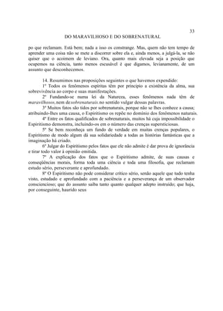 33
                   DO MARAVILHOSO E DO SOBRENATURAL

po que reclamam. Está bem; nada a isso os constrange. Mas, quem não tem tempo de
aprender uma coisa não se mete a discorrer sobre ela e, ainda menos, a julgá-la, se não
quiser que o acoimem de leviano. Ora, quanto mais elevada seja a posição que
ocupemos na ciência, tanto menos escusável é que digamos, levianamente, de um
assunto que desconhecemos.

         14. Resumimos nas proposições seguintes o que havemos expendido:
         1º Todos os fenômenos espíritas têm por principio a existência da alma, sua
sobrevivência ao corpo e suas manifestações.
         2º Fundando-se numa lei da Natureza, esses fenômenos nada têm de
maravilhosos, nem de sobrenaturais. no sentido vulgar dessas palavras.
         3º Muitos fatos são tidos por sobrenaturais, porque não se lhes conhece a causa;
atribuindo-lhes uma causa, o Espiritismo os repõe no domínio dos fenômenos naturais.
         4º Entre os fatos qualificados de sobrenaturais, muitos há cuja impossibilidade o
Espiritismo demonstra, incluindo-os em o número das crenças supersticiosas.
         5º Se bem reconheça um fundo de verdade em muitas crenças populares, o
Espiritismo de modo algum dá sua solidariedade a todas as histórias fantásticas que a
imaginação há criado.
         6º Julgar do Espiritismo pelos fatos que ele não admite é dar prova de ignorância
e tirar todo valor à opinião emitida.
         7º A explicação dos fatos que o Espiritismo admite, de suas causas e
conseqüências morais, forma toda uma ciência e toda uma filosofia, que reclamam
estudo sério, perseverante e aprofundado.
         8º O Espiritismo não pode considerar crítico sério, senão aquele que tudo tenha
visto, estudado e aprofundado com a paciência e a perseverança de um observador
consciencioso; que do assunto saiba tanto quanto qualquer adepto instruído; que haja,
por conseguinte, haurido seus
 