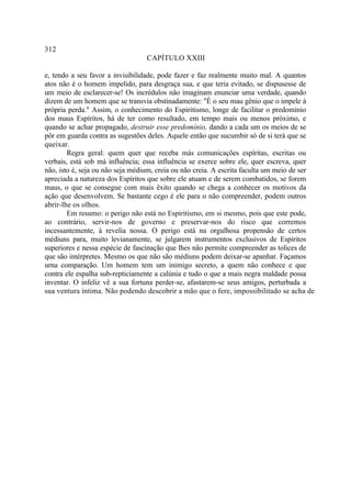312
                                  CAPÍTULO XXIII

e, tendo a seu favor a invisibilidade, pode fazer e faz realmente muito mal. A quantos
atos não é o homem impelido, para desgraça sua, e que teria evitado, se dispusesse de
um meio de esclarecer-se! Os incrédulos não imaginam enunciar uma verdade, quando
dizem de um homem que se transvia obstinadamente: "É o seu mau gênio que o impele à
própria perda." Assim, o conhecimento do Espiritismo, longe de facilitar o predomínio
dos maus Espíritos, há de ter como resultado, em tempo mais ou menos próximo, e
quando se achar propagado, destruir esse predomínio, dando a cada um os meios de se
pôr em guarda contra as sugestões deles. Aquele então que sucumbir só de si terá que se
queixar.
        Regra geral: quem quer que receba más comunicações espíritas, escritas ou
verbais, está sob má influência; essa influência se exerce sobre ele, quer escreva, quer
não, isto é, seja ou não seja médium, creia ou não creia. A escrita faculta um meio de ser
apreciada a natureza dos Espíritos que sobre ele atuam e de serem combatidos, se forem
maus, o que se consegue com mais êxito quando se chega a conhecer os motivos da
ação que desenvolvem. Se bastante cego é ele para o não compreender, podem outros
abrir-lhe os olhos.
        Em resumo: o perigo não está no Espiritismo, em si mesmo, pois que este pode,
ao contrário, servir-nos de governo e preservar-nos do risco que corremos
incessantemente, à revelia nossa. O perigo está na orgulhosa propensão de certos
médiuns para, muito levianamente, se julgarem instrumentos exclusivos de Espíritos
superiores e nessa espécie de fascinação que lhes não permite compreender as tolices de
que são intérpretes. Mesmo os que não são médiuns podem deixar-se apanhar. Façamos
urna comparação. Um homem tem um inimigo secreto, a quem não conhece e que
contra ele espalha sub-repticiamente a calúnia e tudo o que a mais negra maldade possa
inventar. O infeliz vê a sua fortuna perder-se, afastarem-se seus amigos, perturbada a
sua ventura íntima. Não podendo descobrir a mão que o fere, impossibilitado se acha de
 