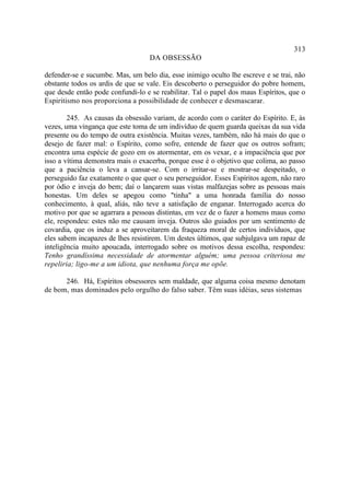 313
                                   DA OBSESSÃO

defender-se e sucumbe. Mas, um belo dia, esse inimigo oculto lhe escreve e se trai, não
obstante todos os ardis de que se vale. Eis descoberto o perseguidor do pobre homem,
que desde então pode confundi-lo e se reabilitar. Tal o papel dos maus Espíritos, que o
Espiritismo nos proporciona a possibilidade de conhecer e desmascarar.

        245. As causas da obsessão variam, de acordo com o caráter do Espírito. E, às
vezes, uma vingança que este toma de um indivíduo de quem guarda queixas da sua vida
presente ou do tempo de outra existência. Muitas vezes, também, não há mais do que o
desejo de fazer mal: o Espírito, como sofre, entende de fazer que os outros sofram;
encontra uma espécie de gozo em os atormentar, em os vexar, e a impaciência que por
isso a vítima demonstra mais o exacerba, porque esse é o objetivo que colima, ao passo
que a paciência o leva a cansar-se. Com o irritar-se e mostrar-se despeitado, o
perseguido faz exatamente o que quer o seu perseguidor. Esses Espíritos agem, não raro
por ódio e inveja do bem; daí o lançarem suas vistas malfazejas sobre as pessoas mais
honestas. Um deles se apegou como "tinha" a uma honrada família do nosso
conhecimento, à qual, aliás, não teve a satisfação de enganar. Interrogado acerca do
motivo por que se agarrara a pessoas distintas, em vez de o fazer a homens maus como
ele, respondeu: estes não me causam inveja. Outros são guiados por um sentimento de
covardia, que os induz a se aproveitarem da fraqueza moral de certos indivíduos, que
eles sabem incapazes de lhes resistirem. Um destes últimos, que subjulgava um rapaz de
inteligência muito apoucada, interrogado sobre os motivos dessa escolha, respondeu:
Tenho grandíssima necessidade de atormentar alguém; uma pessoa criteriosa me
repeliria; ligo-me a um idiota, que nenhuma força me opõe.

      246. Há, Espíritos obsessores sem maldade, que alguma coisa mesmo denotam
de bom, mas dominados pelo orgulho do falso saber. Têm suas idéias, seus sistemas
 