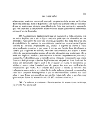 315
                                   DA OBSESSÃO

o bom-senso, produzem lamentável impressão nas pessoas ainda noviças na Doutrina,
dando-lhes uma idéia falsa do Espiritismo, sem mesmo se levar em conta que são armas
de que se servem seus inimigos, para ridiculizá-lo. Entre tais publicações, algumas há
que, sem serem más e sem provirem de um obsessão, podem considerar-se imprudentes,
intempestivas, ou desazadas.

        248. Acontece muito freqüentemente que um médium só se pode comunicar com
um único Espírito, que a ele se liga e responde pelos que são chamados por seu
intermédio. Nem sempre há nisso uma obsessão, porquanto o fato pode derivar da falta
de maleabilidade do médium, de uma afinidade especial sua com tal ou tal Espírito.
Somente há obsessão propriamente dita, quando o Espírito se impõe e afasta
intencionalmente os outros, o que jamais é obra de um Espírito bom. Geralmente, o
Espírito que se apodera do médium, tendo em vista dominá-lo, não suporta o exame
crítico das suas comunicações; quando vê que não são aceitas, que as discutem, não se
retira, mas inspira ao médium o pensamento de se insular, chegando mesmo, não raro, a
ordenar-lho. Todo médium, que se melindra com a crítica das comunicações que obtém,
faz-se eco do Espírito que o domina, Espírito esse que não pode ser bom, desde que lhe
inspira um pensamento ilógico, qual o de se recusar ao exame. O insulamento do
médium é sempre coisa deplorável para ele, porque fica sem uma verificação das
comunicações que recebe. Não somente deve buscar a opinião de terceiros para
esclarecer-se, como também necessário lhe é estudar todos os gêneros de comunicações,
a fim de as comparar. Restringindo-se às que lhe são transmitidas, expõe-se a se iludir
sobre o valor destas, sem considerar que não lhe é dado tudo saber e que elas giram
quase sempre dentro do mesmo círculo. (N. 192 Médiuns exclusivos.)
                                                  -

       249. Os meios de se combater a obsessão variam, de acordo com o caráter que
ela reveste. Não existe real-
 