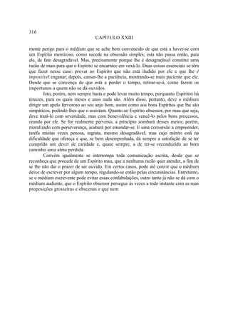 316
                                  CAPÍTULO XXIII

mente perigo para o médium que se ache bem convencido de que está a haver-se com
um Espírito mentiroso, como sucede na obsessão simples; esta não passa então, para
ele, de fato desagradável. Mas, precisamente porque lhe é desagradável constitui uma
razão de mais para que o Espírito se encarnice em vexá-lo. Duas coisas essenciais se têm
que fazer nesse caso: provar ao Espírito que não está iludido por ele e que lhe é
impossível enganar; depois, cansar-lhe a paciência, mostrando-se mais paciente que ele.
Desde que se convença de que está a perder o tempo, retirar-se-á, como fazem os
importunos a quem não se dá ouvidos.
        Isto, porém, nem sempre basta e pode levar muito tempo, porquanto Espíritos há
tenazes, para os quais meses e anos nada são. Além disso, portanto, deve o médium
dirigir um apelo fervoroso ao seu anjo bom, assim como aos bons Espíritos que lhe são
simpáticos, pedindo-lhes que o assistam. Quanto ao Espírito obsessor, por mau que seja,
deve tratá-lo com severidade, mas com benevolência e vencê-lo pelos bons processos,
orando por ele. Se for realmente perverso, a princípio zombará desses meios; porém,
moralizado com perseverança, acabará por emendar-se. E uma conversão a empreender,
tarefa muitas vezes penosa, ingrata, mesmo desagradável, mas cujo mérito está na
dificuldade que ofereça e que, se bem desempenhada, dá sempre a satisfação de se ter
cumprido um dever de caridade e, quase sempre, a de ter-se reconduzido ao bom
caminho uma alma perdida.
        Convém igualmente se interrompa toda comunicação escrita, desde que se
reconheça que procede de um Espírito mau, que a nenhuma razão quer atender, a fim de
se lhe não dar o prazer de ser ouvido. Em certos casos, pode até convir que o médium
deixe de escrever por algum tempo, regulando-se então pelas circunstâncias. Entretanto,
se o médium escrevente pode evitar essas confabulações, outro tanto já não se dá com o
médium audiente, que o Espírito obsessor persegue às vezes a todo instante com as suas
proposições grosseiras e obscenas e que nem
 