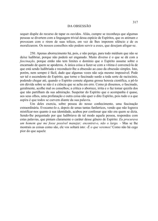 317
                                    DA OBSESSÃO

sequer dispõe do recurso de tapar os ouvidos. Aliás, cumpre se reconheça que algumas
pessoas se divertem com a linguagem trivial dessa espécie de Espíritos, que os animam e
provocam com o rirem de suas tolices, em vez de lhes imporem silêncio e de os
moralizarem. Os nossos conselhos não podem servir a esses, que desejam afogar-se.

        250. Apenas aborrecimento há, pois, e não perigo, para todo médium que não se
deixe ludibriar, porque não poderá ser enganado. Muito diverso é o que se dá com a
fascinação, porque então não tem limites o domínio que o Espírito assume sobre o
encarnado de quem se apoderou. A única coisa a fazer-se com a vítima é convencê-la de
que está sendo ludibriada e reconduzir-lhe a obsessão ao caso da obsessão simples. Isto,
porém, nem sempre é fácil, dado que algumas vezes não seja mesmo impossível. Pode
ser tal o ascendente do Espírito, que torne o fascinado surdo a toda sorte de raciocínio,
podendo chegar até, quando o Espírito comete alguma grossa heresia científica, a pô-lo
em dúvida sobre se não é a ciência que se acha em erro. Como já dissemos, o fascinado,
geralmente, acolhe mal os conselhos; a crítica o aborrece, irrita e o faz tomar quizila dos
que não partilham da sua admiração. Suspeitar do Espírito que o acompanha é quase,
aos seus olhos, uma profanação e outra coisa não quer o dito Espírito, pois tudo o a que
aspira é que todos se curvem diante da sua palavra.
        Um deles exercia, sobre pessoa do nosso conhecimento, uma fascinação
extraordinária. Evocamo-lo e, depois de umas tantas fanfarrices, vendo que não lograva
mistificar-nos quanto à sua identidade, acabou por confessar que não era quem se dizia.
Sendo-lhe perguntado por que ludibriava de tal modo aquela pessoa, respondeu com
estas palavras, que pintam claramente o caráter desse gênero de Espírito: Eu procurava
um homem que me fosse possível manejar; encontrei-o, não o largo. - Mas se lhe
mostrais as coisas como são, ele vos soltará isto: -É o que veremos! Como não há cego
pior do que aquele
 
