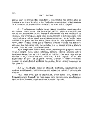 318
                                  CAPÍTULO XXIII

que não quer ver, reconhecida a inutilidade de toda tentativa para abrir os olhos ao
fascinado, o que se tem de melhor a fazer é deixá-lo com as suas ilusões. Ninguém pode
curar um doente que se obstina em conservar o seu mal e nele se compraz.

        251. A subjugação corporal tira muitas vezes ao obsidiado a energia necessária
para dominar o mau Espírito. Daí o tornar-se precisa a intervenção de um terceiro, que
atue, ou pelo magnetismo, ou pelo império da sua vontade. Em falta do concurso do
obsidiado, essa terceira pessoa deve tomar ascendente sobre o Espírito; porém, como
este ascendente só pode ser moral, só a um ser moralmente superior ao Espírito é dado
assumi-lo e seu poder será tanto maior, quanto maior for a sua superioridade moral,
porque, então, se impõe àquele, que se vê forçado a inclinar-se diante dele. Por isso é
que Jesus tinha tão grande poder para expulsar o a que naquela época se chamava
demônio, isto é, os maus Espíritos obsessores.
        Aqui, não podemos oferecer mais do que conselhos gerais, porquanto nenhum
processo material existe, como, sobretudo, nenhuma fórmula, nenhuma palavra
sacramental, com o poder de expelir os Espíritos obsessores. As vezes, o que falta ao
obsidiado é força fluídica suficiente; nesse caso, a ação magnética de um bom
magnetizador lhe pode ser de grande proveito. Contudo, é sempre conveniente
procurar, por um médium de confiança, os conselhos de um Espírito superior, ou do
anjo guardião.

       252. As imperfeições morais do obsidiado constituem, freqüentemente, um
obstáculo à sua libertação. Aqui vai um exemplo notável, que pode servir para instrução
de todos.
       Havia umas irmãs que se encontravam, desde alguns anos, vítimas de
depredações muito desagradáveis. Suas roupas eram incessantemente espalhadas por
todos os cantos da casa e até pelos telhados, cortadas, rasgadas e
 