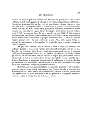 319
                                   DA OBSESSÃO

crivadas de buracos, por mais cuidado que tivessem em guardá-las à chave. Essas
senhoras, vivendo numa pequena localidade de província, nunca tinham ouvido falar de
Espiritismo. A primeira idéia que lhes veio foi, naturalmente, a de que estavam às voltas
com brincalhões de mau gosto. Porém, a persistência e as precauções que tomavam lhes
tiraram essa idéia. Só muito tempo depois, por algumas indicações, acharam que deviam
procurar-nos, para saberem a causa de tais depredações e lhes darem remédio, se fosse
possível. Sobre a causa não havia dúvida; o remédio era mais difícil. O Espírito que se
manifestava por semelhantes atos era evidentemente malfazejo. Evocado, mostrou-se de
grande perversidade e inacessível a qualquer sentimento bom. A prece, no entanto,
pareceu exercer sobre ele uma influência salutar. Mas, após algum tempo de
interrupção, recomeçaram as depredações. Eis o conselho que a propósito nos deu um
Espírito superior:
        "O que essas senhoras têm de melhor a fazer é rogar aos Espíritos seus
protetores que não as abandonem. Nenhum conselho melhor lhes posso dar do que o de
dizer-lhes que desçam ao fundo de suas consciências, para se confessarem a si mesmas e
verificarem se sempre praticaram o amor do próximo e a caridade. Não falo da caridade
que consiste em dar e distribuir, mas da caridade da língua; pois, infelizmente, elas não
sabem conter as suas e não demonstram, por atos de piedade, o desejo que têm de se
livrarem daquele que as atormenta. Gostam muito de maldizer do próximo e o Espírito
que as obsidia toma sua desforra, porquanto, em vida, foi para elas um burro de carga.
Pesquisem na memória e logo descobrirão quem ele é.
        "Entretanto, se, conseguirem melhorar-se, seus anjos guardiães se aproximarão e
a simples presença deles bastará para afastar o mau Espírito, que não se agarrou a uma
delas em particular, senão porque o seu anjo guardião teve que se afastar, por efeito de
atos repreensíveis, ou maus pensamentos. O que precisam é fazer preces fervorosas
pelos que sofrem e, principalmente, praticar as virtudes
 