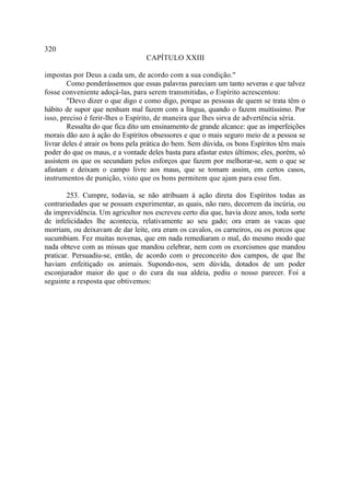 320
                                  CAPÍTULO XXIII

impostas por Deus a cada um, de acordo com a sua condição."
        Como ponderássemos que essas palavras pareciam um tanto severas e que talvez
fosse conveniente adoçá-las, para serem transmitidas, o Espírito acrescentou:
        "Devo dizer o que digo e como digo, porque as pessoas de quem se trata têm o
hábito de supor que nenhum mal fazem com a língua, quando o fazem muitíssimo. Por
isso, preciso é ferir-lhes o Espírito, de maneira que lhes sirva de advertência séria.
        Ressalta do que fica dito um ensinamento de grande alcance: que as imperfeições
morais dão azo à ação do Espíritos obsessores e que o mais seguro meio de a pessoa se
livrar deles é atrair os bons pela prática do bem. Sem dúvida, os bons Espíritos têm mais
poder do que os maus, e a vontade deles basta para afastar estes últimos; eles, porém, só
assistem os que os secundam pelos esforços que fazem por melhorar-se, sem o que se
afastam e deixam o campo livre aos maus, que se tomam assim, em certos casos,
instrumentos de punição, visto que os bons permitem que ajam para esse fim.

        253. Cumpre, todavia, se não atribuam à ação direta dos Espíritos todas as
contrariedades que se possam experimentar, as quais, não raro, decorrem da incúria, ou
da imprevidência. Um agricultor nos escreveu certo dia que, havia doze anos, toda sorte
de infelicidades lhe acontecia, relativamente ao seu gado; ora eram as vacas que
morriam, ou deixavam de dar leite, ora eram os cavalos, os carneiros, ou os porcos que
sucumbiam. Fez muitas novenas, que em nada remediaram o mal, do mesmo modo que
nada obteve com as missas que mandou celebrar, nem com os exorcismos que mandou
praticar. Persuadiu-se, então, de acordo com o preconceito dos campos, de que lhe
haviam enfeitiçado os animais. Supondo-nos, sem dúvida, dotados de um poder
esconjurador maior do que o do cura da sua aldeia, pediu o nosso parecer. Foi a
seguinte a resposta que obtivemos:
 