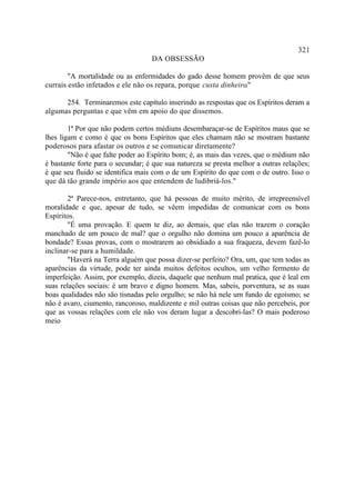 321
                                   DA OBSESSÃO

        "A mortalidade ou as enfermidades do gado desse homem provêm de que seus
currais estão infetados e ele não os repara, porque custa dinheiro."

      254. Terminaremos este capítulo inserindo as respostas que os Espíritos deram a
algumas perguntas e que vêm em apoio do que dissemos.

        1ª Por que não podem certos médiuns desembaraçar-se de Espíritos maus que se
lhes ligam e como é que os bons Espíritos que eles chamam não se mostram bastante
poderosos para afastar os outros e se comunicar diretamente?
        "Não é que falte poder ao Espírito bom; é, as mais das vezes, que o médium não
é bastante forte para o secundar; é que sua natureza se presta melhor a outras relações;
é que seu fluido se identifica mais com o de um Espírito do que com o de outro. Isso o
que dá tão grande império aos que entendem de ludibriá-los."

        2ª Parece-nos, entretanto, que há pessoas de muito mérito, de irrepreensível
moralidade e que, apesar de tudo, se vêem impedidas de comunicar com os bons
Espíritos.
        "É uma provação. E quem te diz, ao demais, que elas não trazem o coração
manchado de um pouco de mal? que o orgulho não domina um pouco a aparência de
bondade? Essas provas, com o mostrarem ao obsidiado a sua fraqueza, devem fazê-lo
inclinar-se para a humildade.
        "Haverá na Terra alguém que possa dizer-se perfeito? Ora, um, que tem todas as
aparências da virtude, pode ter ainda muitos defeitos ocultos, um velho fermento de
imperfeição. Assim, por exemplo, dizeis, daquele que nenhum mal pratica, que é leal em
suas relações sociais: é um bravo e digno homem. Mas, sabeis, porventura, se as suas
boas qualidades não são tisnadas pelo orgulho; se não há nele um fundo de egoísmo; se
não é avaro, ciumento, rancoroso, maldizente e mil outras coisas que não percebeis, por
que as vossas relações com ele não vos deram lugar a descobri-las? O mais poderoso
meio
 