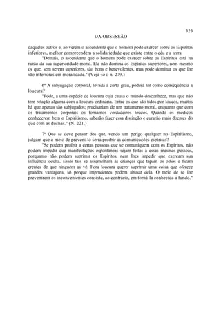 323
                                  DA OBSESSÃO

daqueles outros e, ao verem o ascendente que o homem pode exercer sobre os Espíritos
inferiores, melhor compreendem a solidariedade que existe entre o céu e a terra.
        "Demais, o ascendente que o homem pode exercer sobre os Espíritos está na
razão da sua superioridade moral. Ele não domina os Espíritos superiores, nem mesmo
os que, sem serem superiores, são bons e benevolentes, mas pode dominar os que lhe
são inferiores em moralidade." (Veja-se o n. 279.)

       6ª A subjugação corporal, levada a certo grau, poderá ter como conseqüência a
loucura?
       "Pode, a uma espécie de loucura cuja causa o mundo desconhece, mas que não
tem relação alguma com a loucura ordinária. Entre os que são tidos por loucos, muitos
há que apenas são subjugados; precisariam de um tratamento moral, enquanto que com
os tratamentos corporais os tornamos verdadeiros loucos. Quando os médicos
conhecerem bem o Espiritismo, saberão fazer essa distinção e curarão mais doentes do
que com as duchas." (N. 221.)

       7ª Que se deve pensar dos que, vendo um perigo qualquer no Espiritismo,
julgam que o meio de preveni-lo seria proibir as comunicações espíritas?
       "Se podem proibir a certas pessoas que se comuniquem com os Espíritos, não
podem impedir que manifestações espontâneas sejam feitas a essas mesmas pessoas,
porquanto não podem suprimir os Espíritos, nem lhes impedir que exerçam sua
influência oculta. Esses tais se assemelham às crianças que tapam os olhos e ficam
crentes de que ninguém as vê. Fora loucura querer suprimir uma coisa que oferece
grandes vantagens, só porque imprudentes podem abusar dela. O meio de se lhe
prevenirem os inconvenientes consiste, ao contrário, em torná-la conhecida a fundo."
 