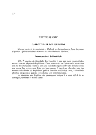 324




                               CAPÍTULO XXIV

                       DA IDENTIDADE DOS ESPÍRITOS

       Provas possíveis de identidade. - Modo de se distinguirem os bons dos maus
Espíritos. - Questões sobre a natureza e a identidade dos Espíritos.

                          Provas possíveis de identidade

       255. A questão da identidade dos Espíritos é uma das mais controvertidas,
mesmo entre os adeptos do Espiritismo. É que, com efeito, os Espíritos não nos trazem
um ato de notoriedade e sabe-se com que facilidade alguns dentre eles tomam nomes
que nunca lhes pertenceram. Esta, por isso mesmo, é, depois da obsessão, uma das
maiores dificuldades do Espiritismo prático. Todavia, em muitos casos, a identidade
absoluta não passa de questão secundária e sem importância real.
       A identidade dos Espíritos das personagens antigas é a mais difícil de se
conseguir, tornando-se muitas vezes
 