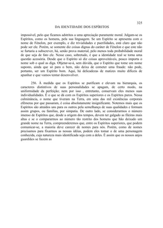 325
                        DA IDENTIDADE DOS ESPÍRITOS

impossível, pelo que ficamos adstritos a uma apreciação puramente moral. Julgam-se os
Espíritos, como os homens, pela sua linguagem. Se um Espírito se apresenta com o
nome de Fénelon, por exemplo, e diz trivialidades e puerilidades, está claro que não
pode ser ele. Porém, se somente diz coisas dignas do caráter de Fénelon e que este não
se furtaria a subscrever, há, senão prova material, pelo menos toda probabilidade moral
de que seja de fato ele. Nesse caso, sobretudo, é que a identidade real se torna uma
questão acessória. Desde que o Espírito só diz coisas aproveitáveis, pouco importa o
nome sob o qual as diga. Objetar-se-á, sem dúvida, que o Espírito que tome um nome
suposto, ainda que só para o bem, não deixa de cometer uma fraude: não pode,
portanto, ser um Espírito bom. Aqui, há delicadezas de matizes muito difíceis de
apanhar e que vamos tentar desenvolver.

        256. À medida que os Espíritos se purificam e elevam na hierarquia, os
caracteres distintivos de suas personalidades se apagam, de certo modo, na
uniformidade da perfeição; nem por isso , entretanto, conservam eles menos suas
individualidades. É o que se dá com os Espíritos superiores e os Espíritos puros. Nessa
culminância, o nome que tiveram na Terra, em uma das mil existências corporais
efêmeras por que passaram, é coisa absolutamente insignificante. Notemos mais que os
Espíritos são atraídos uns para os outros pela semelhança de suas qualidades e formam
assim grupos, ou famílias, por simpatia. De outro lado, se considerarmos o número
imenso de Espíritos que, desde a origem dos tempos, devem ter galgado as fileiras mais
altas e se o compararmos ao número tão restrito dos homens que hão deixado um
grande nome na Terra, compreenderemos que, entre os Espíritos superiores, que podem
comunicar-se, a maioria deve carecer de nomes para nós. Porém, como de nomes
precisamos para fixarmos as nossas idéias, podem eles tomar o de uma personagem
conhecida, cuja natureza mais identificada seja com a deles. É assim que os nossos anjos
guardiães se fazem as
 