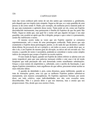 326
                                  CAPÍTULO XXIV

mais das vezes conhecer pelo nome de um dos santos que veneramos e, geralmente,
pelo daquele que nos inspira mais simpatia. Segue-se daí que, se o anjo guardião de uma
pessoa se dá como sendo S. Pedro, por exemplo, ela nenhuma prova material pode ter
de que seja exatamente o apóstolo desse nome. Tanto pode ser ele, como um Espírito
desconhecido inteiramente, mas pertencente à família de Espíritos de que faz parte São
Pedro. Segue-se ainda que, seja qual for o nome sob que alguém invoque o seu anjo
guardião, este acudirá ao apelo que lhe é dirigido, porque o que o atrai é o pensamento,
sendo-lhe indiferente o nome.
        O mesmo ocorre todas as vezes que um Espírito superior se comunica
espontaneamente, sob o nome de uma personagem conhecida. Nada prova que seja
exatamente o Espírito dessa personagem; porém, se ele nada diz que desminta o caráter
desta última, há presunção de ser o próprio e, em todos os casos, se pode dizer que, se
não é ele, é um Espírito do mesmo grau de elevação, ou talvez até um enviado seu. Em
resumo, a questão de nome é secundária, podendo-se considerar o nome como simples
indício da categoria que ocupa o Espírito na escala espírita.
        O caso muda de figura, quando um Espírito de ordem inferior se adorna com um
nome respeitável, para que suas palavras mereçam crédito e este caso é de tal modo
freqüente que toda precaução não será demasiada contra semelhantes substituições.
Graças a esses nomes de empréstimo e, sobretudo, com o auxílio da fascinação, é que
alguns Espíritos sistemáticos, mais orgulhosos do que sábios, procuram tornar aceitas as
mais ridículas idéias.
        A questão da identidade é, pois, como dissemos, quase indiferente, quando se
trata de instruções gerais, uma vez que os melhores Espíritos podem substituir-se
mutuamente, sem maiores conseqüências. Os Espíritos superiores formam, por assim
dizer, um todo coletivo, cujas individualidades nos são, com exceções raras,
desconhecidas. Não é a pessoa deles o que nos interessa, mas o ensino que nos
proporcionam. Ora, desde que esse ensino é bom,
 