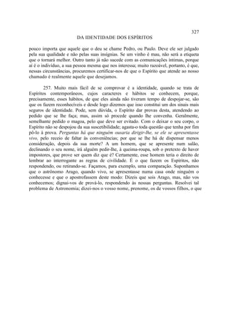 327
                        DA IDENTIDADE DOS ESPÍRITOS

pouco importa que aquele que o deu se chame Pedro, ou Paulo. Deve ele ser julgado
pela sua qualidade e não pelas suas insígnias. Se um vinho é mau, não será a etiqueta
que o tornará melhor. Outro tanto já não sucede com as comunicações íntimas, porque
aí é o indivíduo, a sua pessoa mesma que nos interessa; muito razoável, portanto, é que,
nessas circunstâncias, procuremos certificar-nos de que o Espírito que atende ao nosso
chamado é realmente aquele que desejamos.

        257. Muito mais fácil de se comprovar é a identidade, quando se trata de
Espíritos contemporâneos, cujos caracteres e hábitos se conhecem, porque,
precisamente, esses hábitos, de que eles ainda não tiveram tempo de despojar-se, são
que os fazem reconhecíveis e desde logo dizemos que isso constitui um dos sinais mais
seguros de identidade. Pode, sem dúvida, o Espírito dar provas desta, atendendo ao
pedido que se lhe faça; mas, assim só procede quando lhe convenha. Geralmente,
semelhante pedido o magoa, pelo que deve ser evitado. Com o deixar o seu corpo, o
Espírito não se despojou da sua suscetibilidade; agasta-o toda questão que tenha por fim
pô-lo à prova. Perguntas há que ninguém ousaria dirigir-lhe, se ele se apresentasse
vivo, pelo receio de faltar às conveniências; por que se lhe há de dispensar menos
consideração, depois da sua morte? A um homem, que se apresente num salão,
declinando o seu nome, irá alguém pedir-lhe, à queima-roupa, sob o pretexto de haver
impostores, que prove ser quem diz que é? Certamente, esse homem teria o direito de
lembrar ao interrogante as regras de civilidade. É o que fazem os Espíritos, não
respondendo, ou retirando-se. Façamos, para exemplo, uma comparação. Suponhamos
que o astrônomo Arago, quando vivo, se apresentasse numa casa onde ninguém o
conhecesse e que o apostrofassem deste modo: Dizeis que sois Arago, mas, não vos
conhecemos; dignai-vos de prová-lo, respondendo às nossas perguntas. Resolvei tal
problema de Astronomia; dizei-nos o vosso nome, prenome, os de vossos filhos, o que
 