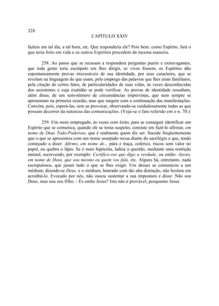 328
                                  CAPÍTULO XXIV

fazíeis em tal dia, a tal hora, etc. Que responderia ele? Pois bem: como Espírito, fará o
que teria feito em vida e os outros Espíritos procedem da mesma maneira.

        258. Ao passo que se recusam a respondera perguntas pueris e extravagantes,
que toda gente teria escrúpulo em lhes dirigir, se vivos fossem, os Espíritos dão
espontaneamente provas irrecusáveis de sua identidade, por seus caracteres, que se
revelam na linguagem de que usam, pelo emprego das palavras que lhes eram familiares,
pela citação de certos fatos, de particularidades de suas vidas, às vezes desconhecidas
dos assistentes e cuja exatidão se pode verificar. As provas de identidade ressaltam,
além disso, de um sem-número de circunstâncias imprevistas, que nem sempre se
apresentam na primeira ocasião, mas que surgem com a continuação das manifestações.
Convém, pois, esperá-las, sem as provocar, observando-se cuidadosamente todas as que
possam decorrer da natureza das comunicações. (Veja-se o fato referido em o n. 70.)

        259. Um meio empregado, às vezes com êxito, para se conseguir identificar um
Espírito que se comunica, quando ele se toma suspeito, consiste em fazê-lo afirmar, em
nome de Deus Todo-Poderoso, que é realmente quem diz ser. Sucede freqüentemente
que o que se apresentou com um nome usurpado recua diante do sacrilégio e que, tendo
começado a dizer: Afirmo, em nome de... pára e traça, colérico, riscos sem valor no
papel, ou quebra o lápis. Se é mais hipócrita, ladeia a questão, mediante uma restrição
mental, escrevendo, por exemplo: Certifico-vos que digo a verdade, ou então: Atesto,
em nome de Deus, que sou mesmo eu quem vos fala, etc. Alguns há, entretanto, nada
escrupulosos, que juram tudo o que se lhes exigir. Um desses se comunicou a um
médium, dizendo-se Deus, e o médium, honrado com tão alta distinção, não hesitou em
acreditá-lo. Evocado por nós, não ousou sustentar a sua impostura e disse: Não sou
Deus, mas sou seu filho. - És então Jesus? Isto não é provável, porquanto Jesus
 
