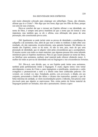 329
                        DA IDENTIDADE DOS ESPÍRITOS

está muito altamente colocado para empregar um subterfúgio. Ousas, não obstante,
afirmar que és o Cristo? - Não digo que sou Jesus; digo que sou filho de Deus, porque
sou uma de suas criaturas.
       Deve-se concluir daí que o recusar um Espírito afirmar a sua identidade, em
nome de Deus, é sempre uma prova manifesta de que o nome que ele tomou é uma
impostura; mas também que, se ele o afirma, essa afirmação não passa de uma
presunção, não constituindo prova certa.

        260. Igualmente se pode incluir entre as provas de identidade a semelhança da
caligrafia e da assinatura; mas, além de que nem a todos os médiuns é dado obter esse
resultado, ele não representa, invariavelmente, uma garantia bastante. Há falsários no
mundo dos Espíritos, como os há neste. Aí não se tem, pois, mais do que uma
presunção de identidade, que só adquire valor pelas circunstâncias que a acompanhem.
O mesmo ocorre com todos os sinais materiais, que algumas pessoas têm como talismãs
inimitáveis para os Espíritos mentirosos. Para os que ousam perjurar ao nome de Deus,
ou falsificar uma assinatura, nenhum sinal material pode oferecer obstáculo maior. A
melhor de todas as provas de identidade está na linguagem e nas circunstâncias fortuitas.

        261. Dir-se-á, sem dúvida, que, se um Espírito pode imitar uma assinatura,
também pode perfeitamente imitar a linguagem. E exato; alguns temos visto tomar
atrevidamente o nome do Cristo e, para impingirem a mistificação, simulavam o estilo
evangélico e pronunciavam a torto e a direito estas bem conhecidas palavras: Em
verdade, em verdade vos digo. Estudando, porém, sem prevenção, o ditado, em seu
conjunto, perscrutado o fundo das idéias, o alcance das expressões, quando, a par de
belas máximas de caridade, se vêem recomendações pueris e ridículas, fora preciso estar
fascinado para que alguém se equivocasse. Sim, certas partes da forma material da
linguagem podem ser imitadas, mas não o pensamento. Jamais a igno-
 