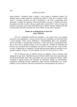 330
                                   CAPÍTULO XXIV

rância imitará o verdadeiro saber e jamais o vício imitará a verdadeira virtude. Em
qualquer ponto, sempre aparecerá a pontinha da orelha. E então que o médium, assim
como o evocador, precisam de toda a perspicácia e de toda a ponderação, para
destrinçar a verdade da impostura. Devem persuadir-se de que os Espíritos perversos
são capazes de todos os ardis e de que, quanto mais venerável for o nome com que um
Espírito se apresente, tanto maior desconfiança deve inspirar. Quantos médiuns têm tido
comunicações apócrifas assinadas por Jesus, Maria, ou um santo venerado!

                        Modos de se distinguirem os bons dos
                                  maus Espíritos

       262. Se a identidade absoluta dos Espíritos é, em muitos casos, uma questão
acessória e sem importância, o mesmo já não se dá com a distinção a ser feita entre bons
e maus Espíritos. Pode ser-nos indiferente a individualidade deles; suas qualidades,
nunca. Em todas as comunicações instrutivas, é sobre este ponto, conseguinte-mente,
que se deve fixar a atenção, porque só ele nos pode dar a medida da confiança que
devemos ter no Espírito que se manifesta, seja qual for o nome sob que o faça. É bom,
ou mau, o Espírito que se comunica? Em que grau da escala espírita se encontra? Eis as
questões capitais. (Veja-se: "Escala espírita", em O Livro dos Espíritos,n. 100.)

        263. Já dissemos que os Espíritos devem ser julgados, como os homens, pela
linguagem de que usam. Suponhamos que um homem receba vinte cartas de pessoas que
lhe são desconhecidas; pelo estilo, pelas idéias, por uma imensidade de indícios, enfim,
verificará se aquelas pessoas são instruídas ou ignorantes, polidas ou mal-educadas,
superficiais, profundas, frívolas, orgulhosas, sérias, levianas, Sentimentais, etc. Assim,
também, com os Espíritos. Devemos considerá-los correspondentes que nunca vi-
 