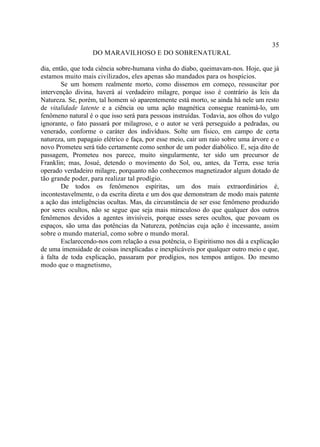 35
                  DO MARAVILHOSO E DO SOBRENATURAL

dia, então, que toda ciência sobre-humana vinha do diabo, queimavam-nos. Hoje, que já
estamos muito mais civilizados, eles apenas são mandados para os hospícios.
        Se um homem realmente morto, como dissemos em começo, ressuscitar por
intervenção divina, haverá aí verdadeiro milagre, porque isso é contrário às leis da
Natureza. Se, porém, tal homem só aparentemente está morto, se ainda há nele um resto
de vitalidade latente e a ciência ou uma ação magnética consegue reanimá-lo, um
fenômeno natural é o que isso será para pessoas instruídas. Todavia, aos olhos do vulgo
ignorante, o fato passará por milagroso, e o autor se verá perseguido a pedradas, ou
venerado, conforme o caráter dos indivíduos. Solte um físico, em campo de certa
natureza, um papagaio elétrico e faça, por esse meio, cair um raio sobre uma árvore e o
novo Prometeu será tido certamente como senhor de um poder diabólico. E, seja dito de
passagem, Prometeu nos parece, muito singularmente, ter sido um precursor de
Franklin; mas, Josué, detendo o movimento do Sol, ou, antes, da Terra, esse teria
operado verdadeiro milagre, porquanto não conhecemos magnetizador algum dotado de
tão grande poder, para realizar tal prodígio.
        De todos os fenômenos espíritas, um dos mais extraordinários é,
incontestavelmente, o da escrita direta e um dos que demonstram de modo mais patente
a ação das inteligências ocultas. Mas, da circunstância de ser esse fenômeno produzido
por seres ocultos, não se segue que seja mais miraculoso do que qualquer dos outros
fenômenos devidos a agentes invisíveis, porque esses seres ocultos, que povoam os
espaços, são uma das potências da Natureza, potências cuja ação é incessante, assim
sobre o mundo material, como sobre o mundo moral.
        Esclarecendo-nos com relação a essa potência, o Espiritismo nos dá a explicação
de uma imensidade de coisas inexplicadas e inexplicáveis por qualquer outro meio e que,
à falta de toda explicação, passaram por prodígios, nos tempos antigos. Do mesmo
modo que o magnetismo,
 
