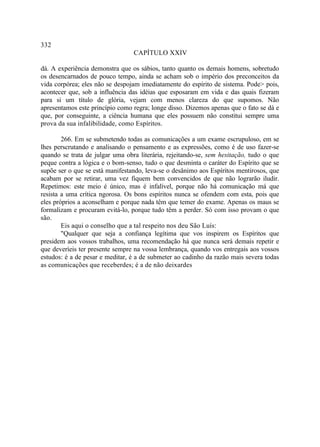 332
                                 CAPÍTULO XXIV

dá. A experiência demonstra que os sábios, tanto quanto os demais homens, sobretudo
os desencarnados de pouco tempo, ainda se acham sob o império dos preconceitos da
vida corpórea; eles não se despojam imediatamente do espírito de sistema. Pode> pois,
acontecer que, sob a influência das idéias que esposaram em vida e das quais fizeram
para si um título de glória, vejam com menos clareza do que supomos. Não
apresentamos este princípio como regra; longe disso. Dizemos apenas que o fato se dá e
que, por conseguinte, a ciência humana que eles possuem não constitui sempre uma
prova da sua infalibilidade, como Espíritos.

        266. Em se submetendo todas as comunicações a um exame escrupuloso, em se
lhes perscrutando e analisando o pensamento e as expressões, como é de uso fazer-se
quando se trata de julgar uma obra literária, rejeitando-se, sem hesitação, tudo o que
peque contra a lógica e o bom-senso, tudo o que desminta o caráter do Espírito que se
supõe ser o que se está manifestando, leva-se o desânimo aos Espíritos mentirosos, que
acabam por se retirar, uma vez fiquem bem convencidos de que não lograrão iludir.
Repetimos: este meio é único, mas é infalível, porque não há comunicação má que
resista a uma crítica ngorosa. Os bons espíritos nunca se ofendem com esta, pois que
eles próprios a aconselham e porque nada têm que temer do exame. Apenas os maus se
formalizam e procuram evitá-lo, porque tudo têm a perder. Só com isso provam o que
são.
        Eis aqui o conselho que a tal respeito nos deu São Luís:
        "Qualquer que seja a confiança legítima que vos inspirem os Espíritos que
presidem aos vossos trabalhos, uma recomendação há que nunca será demais repetir e
que deveríeis ter presente sempre na vossa lembrança, quando vos entregais aos vossos
estudos: é a de pesar e meditar, é a de submeter ao cadinho da razão mais severa todas
as comunicações que receberdes; é a de não deixardes
 