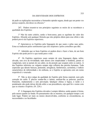 333
                        DA IDENTIDADE DOS ESPÍRITOS

de pedir as explicações necessárias a formardes opinião segura, desde que um ponto vos
pareça suspeito, duvidoso ou obscuro."

       267. Podem resumir-se nos princípios seguintes os meios de se reconhecer a
qualidade dos Espíritos:

        1º Não há outro critério, senão o bom-senso, para se aquilatar do valor dos
Espíritos. Absurda será qualquer fórmula que eles próprios dêem para esse efeito e não
poderá provir de Espíritos superiores.

       2º Apreciam-se os Espíritos pela linguagem de que usam e pelas suas ações.
Estas se traduzem pelos sentimentos que eles inspiram e pelos conselhos que dão.

       3º Admitido que os bons Espíritos só podem dizer e fazer o bem, de um bom
Espírito não pode provir o que tenda para o mal.

        4º Os Espíritos superiores usam sempre de uma linguagem digna, nobre,
elevada, sem eiva de trivialidade; tudo dizem com simplicidade e modéstia, jamais se
vangloriam, nem se jactam de seu saber, ou da posição que ocupam entre os outros. A
dos Espíritos inferiores ou vulgares sempre algo refletem das paixões humanas. Toda
expressão que denote baixeza, pretensão, arrogância, fanfarronice, acrimônia, é indício
característico de inferioridade e de embuste, se o Espírito se apresenta com um nome
respeitável e venerado.

       5º Não se deve julgar da qualidade do Espírito pela forma material, nem pela
correção do estilo. É preciso sondar-lhe o íntimo, analisar-lhe as palavras, pesá-las
friamente, maduramente e sem prevenção. Qualquer ofensa à lógica, à razão e à
ponderação não pode deixar dúvida sobre a sua procedência, seja qual for o nome com
que se ostente o Espírito. (N. 224.)

       6º A linguagem dos Espíritos elevados é sempre idêntica, senão quanto à forma,
pelo menos quanto ao fundo. Os pensamentos são os mesmos, em qualquer tempo e em
todo lugar. Podem ser mais ou menos desenvolvidos, conforme as circunstâncias, as
necessidades e as faculdades
 