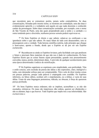 334
                                   CAPÍTULO XXIV

que encontrem para se comunicar; porém, jamais serão contraditórios. Se duas
comunicações, firmadas pelo mesmo nome, se mostram em contradição, uma das duas é
evidentemente apócrifa e a verdadeira será aquela em que nada desminta o conhecido
caráter da personagem. Sobre duas comunicações assinadas, por exemplo, com o nome
de São Vicente de Paulo, uma das quais propendendo para a união e a caridade e a
outra tendendo para a discórdia, nenhuma pessoa sensata poderá equivocar-se.

       7º Os bons Espíritos só dizem o que sabem; calam-se ou confessam a sua
ignorância sobre o que não sabem. Os maus falam de tudo com desassombro, sem se
preocuparem com a verdade. Toda heresia científica notória, todo princípio que choque
o bom-senso, aponta a fraude, desde que o Espírito se dê por ser um Espírito
esclarecido.

        8º Reconhecem-se ainda os Espíritos levianos, pela facilidade com que predizem
o futuro e precisam fatos materiais de que não nos é dado ter conhecimento. Os bons
Espíritos fazem que as coisas futuras sejam pressentidas, quando esse pressentimento
convenha; nunca, porém, determinam datas. A previsão de qualquer acontecimento para
uma época determinada é indício de mistificação.

        9º Os Espíritos superiores se exprimem com simplicidade, sem prolixidade. Têm
o estilo conciso, sem exclusão da poesia das idéias e das expressões, claro, inteligível a
todos, sem demandar esforço para ser compreendido. Têm a arte de dizer muitas coisas
em poucas palavras, porque cada palavra é empregada com exatidão. Os Espíritos
inferiores, ou falsos sábios, ocultam sob o empolamento, ou a ênfase, o vazio de suas
idéias. Usam de uma linguagem pretensiosa, ridícula, ou obscura, à força de quererem
pareça profunda.

10º Os bons Espíritos nunca ordenam; não se impõem, aconselham e, se não são
escutados, retiram-se. Os maus são imperiosos; dão ordens, querem ser obedecidos e
não se afastam, haja o que houver. Todo Espírito que impõe trai a sua inferioridade. São
exclusivistas e
 