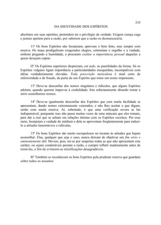 335
                        DA IDENTIDADE DOS ESPÍRITOS

absolutos em suas opiniões; pretendem ter o privilégio da verdade. Exigem crença cega
e jamais apelam para a razão, por saberem que a razão os desmascararia.

       11º Os bons Espíritos não lisonjeiam; aprovam o bem feito, mas sempre com
reserva. Os maus prodigalizam exagerados elogios, estimulam o orgulho e a vaidade,
embora pregando a humildade, e procuram exaltar a importância pessoal daqueles a
quem desejam captar.

        l2º Os Espíritos superiores desprezam, em tudo, as puerilidades da forma. Só os
Espíritos vulgares ligam importância a particularidades mesquinhas, incompatíveis com
idéias verdadeiramente elevadas. Toda prescrição meticulosa é sinal certo de
inferioridade e de fraude, da parte de um Espírito que tome um nome imponente.

        13º Deve-se desconfiar dos nomes singulares e ridículos, que alguns Espíritos
adotam, quando querem impor-se à credulidade; fora soberanamente absurdo tomar a
sério semelhantes nomes.

         14º Deve-se igualmente desconfiar dos Espíritos que com muita facilidade se
apresentam, dando nomes extremamente venerados, e não lhes aceitar o que digam,
senão com muita reserva. Aí, sobretudo, é que uma verificação severa se faz
indispensável, porquanto isso não passa muitas vezes de uma máscara que eles tomam,
para dar a crer que se acham em relações íntimas com os Espíritos excelsos. Por esse
meio, lisonjeiam a vaidade do médium e dela se aproveitam freqüentemente para induzi-
lo a atitudes lamentáveis e ridículas.

        15º Os bons Espíritos são muito escrupulosos no tocante às atitudes que hajam
aconselhar. Elas, qualquer que seja o caso, nunca deixam de objetivar um fim sério e
eminentemente útil. Devem, pois, ter-se por suspeitas todas as que não apresentam este
caráter, ou sejam condenáveis perante a razão, e cumpre refletir maduramente antes de
tomá-las, a fim de evitarem-se mistificações desagradáveis.

       l6º Também se reconhecem os bons Espíritos pela prudente reserva que guardam
sobre todos os assuntos
 