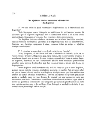 338
                                  CAPÍTULO XXIV

                   268. Questões sobre a natureza e a identidade
                                   dos Espíritos

       1ª Por que sinais se pode reconhecer a superioridade ou a inferioridade dos
Espíritos?
       "Pela linguagem, como distinguis um doidivanas de uni homem sensato. Já
dissemos que os Espíritos superiores não se contradizem nunca e só dizem coisas
aproveitáveis. Só querem o bem, que lhes constitui a única preocupação.
       "Os Espíritos inferiores ainda se encontram sob o influxo das idéias materiais;
seus discursos se ressentem da ignorância e da imperfeição que lhes são características.
Somente aos Espíritos superiores é dado conhecer todas as coisas e julgá-las
desapaixonadamente."

       2ª A ciência é sempre sinal certo de elevação de um Espírito?
       "Não, porquanto, se ele ainda está sob a influência da matéria, pode ter os
vossos vícios e prejuízos. Há pessoas que, neste mundo, são excessivamente invejosas e
orgulhosas; julgais que, apenas o deixam, perdem esses defeitos? Após a partida daqui,
os Espíritos, sobretudo os que alimentaram paixões bem marcadas, permanecem
envoltos numa espécie de atmosfera que lhes conserva todas as coisas más de que se
impregnaram.
       "Esses Espíritos semi-imperfeitos são mais de temer do que os maus Espíritos,
porque, na sua maioria, reúnem à inteligência a astúcia e o orgulho. Pelo pretenso saber
de que se jactam, eles se impõem aos simples e aos ignorantes, que lhes aceitam sem
exames as teorias absurdas e mentirosas. Embora tais teorias não possam prevalecer
contra a verdade, nem por isso deixam de produzir um mal passageiro, pois que
entravam a marcha do Espiritismo e os médiuns voluntariamente se fazem cegos sobre o
mérito do que lhes é comunicado. Esse um ponto que demanda grande estudo da parte
dos espíritas esclarecidos e dos médiuns. Para distinguir o verdadeiro do falso é que
cumpre se faça convergir toda a atenção."
 