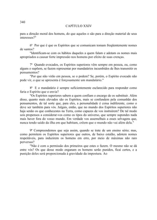 340
                                 CAPÍTULO XXIV

para a direção moral dos homens, do que aqueles o são para a direção material de seus
interesses?"

       6ª Por que é que os Espíritos que se comunicam tomam freqüentemente nomes
de santos?
       "Identificam-se com os hábitos daqueles a quem falam e adotam os nomes mais
apropriados a causar forte impressão nos homens por efeito de suas crenças.

       7ª Quando evocados, os Espíritos superiores vêm sempre em pessoa, ou, como
alguns o supõem, se fazem representar por mandatários incumbidos de lhes transmitir os
pensamentos?
       "Por que não virão em pessoa, se o podem? Se, porém, o Espírito evocado não
pode vir, o que se apresenta é forçosamente um mandatário."

        8ª E o mandatário é sempre suficientemente esclarecido para responder como
faria o Espírito que o envia?
        "Os Espíritos superiores sabem a quem confiam o encargo de os substituir. Além
disso, quanto mais elevados são os Espíritos, mais se confundem pela comunhão dos
pensamentos, de tal sorte que, para eles, a personalidade é coisa indiferente, como o
deve ser também para vós. Julgais, então, que no mundo dos Espíritos superiores não
haja senão os que conhecestes na Terra, como capazes de vos instruírem? De tal modo
sois propensos a considerar-vos como os tipos do universo, que sempre supondes nada
mais haver fora do vosso mundo. Em verdade vos assemelhais a esses selvagens que,
nunca tendo saído da ilha em que habitam, crêem que o mundo não vai além dela."

        9ª Compreendemos que seja assim, quando se trate de um ensino sério; mas,
como permitem os Espíritos superiores que outros, de baixo estalão, adotem nomes
respeitáveis, para induzirem os homens em erro, por meio de máximas não raro
perversas?
        "Não é com a permissão dos primeiros que estes o fazem. O mesmo não se dá
entre vós? Os que desse modo enganam os homens serão punidos, ficai certos, e a
punição deles será proporcionada à gravidade da impostura. Ao
 