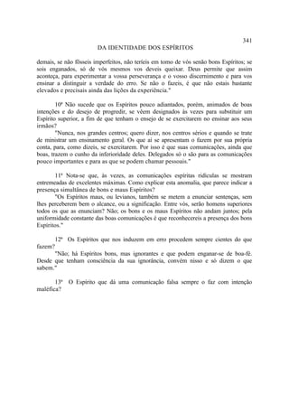 341
                        DA IDENTIDADE DOS ESPÍRITOS

demais, se não fôsseis imperfeitos, não teríeis em tomo de vós senão bons Espíritos; se
sois enganados, só de vós mesmos vos deveis queixar. Deus permite que assim
aconteça, para experimentar a vossa perseverança e o vosso discernimento e para vos
ensinar a distinguir a verdade do erro. Se não o fazeis, é que não estais bastante
elevados e precisais ainda das lições da experiência."

        10ª Não sucede que os Espíritos pouco adiantados, porém, animados de boas
intenções e do desejo de progredir, se vêem designados às vezes para substituir um
Espírito superior, a fim de que tenham o ensejo de se exercitarem no ensinar aos seus
irmãos?
        "Nunca, nos grandes centros; quero dizer, nos centros sérios e quando se trate
de ministrar um ensinamento geral. Os que aí se apresentam o fazem por sua própria
conta, para, como dizeis, se exercitarem. Por isso é que suas comunicações, ainda que
boas, trazem o cunho da inferioridade deles. Delegados só o são para as comunicações
pouco importantes e para as que se podem chamar pessoais."

       11ª Nota-se que, às vezes, as comunicações espíritas ridículas se mostram
entremeadas de excelentes máximas. Como explicar esta anomalia, que parece indicar a
presença simultânea de bons e maus Espíritos?
       "Os Espíritos maus, ou levianos, também se metem a enunciar sentenças, sem
lhes perceberem bem o alcance, ou a significação. Entre vós, serão homens superiores
todos os que as enunciam? Não; os bons e os maus Espíritos não andam juntos; pela
uniformidade constante das boas comunicações é que reconhecereis a presença dos bons
Espíritos."

      12ª Os Espíritos que nos induzem em erro procedem sempre cientes do que
fazem?
      "Não; há Espíritos bons, mas ignorantes e que podem enganar-se de boa-fé.
Desde que tenham consciência da sua ignorância, convém nisso e só dizem o que
sabem."

       13ª O Espírito que dá uma comunicação falsa sempre o faz com intenção
maléfica?
 