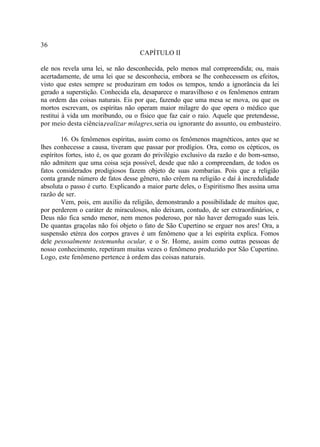 36
                                    CAPÍTULO II

ele nos revela uma lei, se não desconhecida, pelo menos mal compreendida; ou, mais
acertadamente, de uma lei que se desconhecia, embora se lhe conhecessem os efeitos,
visto que estes sempre se produziram em todos os tempos, tendo a ignorância da lei
gerado a superstição. Conhecida ela, desaparece o maravilhoso e os fenômenos entram
na ordem das coisas naturais. Eis por que, fazendo que uma mesa se mova, ou que os
mortos escrevam, os espíritas não operam maior milagre do que opera o médico que
restitui à vida um moribundo, ou o físico que faz cair o raio. Aquele que pretendesse,
por meio desta ciência,realizar milagres,seria ou ignorante do assunto, ou embusteiro.

        16. Os fenômenos espíritas, assim como os fenômenos magnéticos, antes que se
lhes conhecesse a causa, tiveram que passar por prodígios. Ora, como os cépticos, os
espíritos fortes, isto é, os que gozam do privilégio exclusivo da razão e do bom-senso,
não admitem que uma coisa seja possível, desde que não a compreendam, de todos os
fatos considerados prodigiosos fazem objeto de suas zombarias. Pois que a religião
conta grande número de fatos desse gênero, não crêem na religião e daí à incredulidade
absoluta o passo é curto. Explicando a maior parte deles, o Espiritismo lhes assina uma
razão de ser.
        Vem, pois, em auxílio da religião, demonstrando a possibilidade de muitos que,
por perderem o caráter de miraculosos, não deixam, contudo, de ser extraordinários, e
Deus não fica sendo menor, nem menos poderoso, por não haver derrogado suas leis.
De quantas graçolas não foi objeto o fato de São Cupertino se erguer nos ares! Ora, a
suspensão etérea dos corpos graves é um fenômeno que a lei espírita explica. Fomos
dele pessoalmente testemunha ocular, e o Sr. Home, assim como outras pessoas de
nosso conhecimento, repetiram muitas vezes o fenômeno produzido por São Cupertino.
Logo, este fenômeno pertence à ordem das coisas naturais.
 