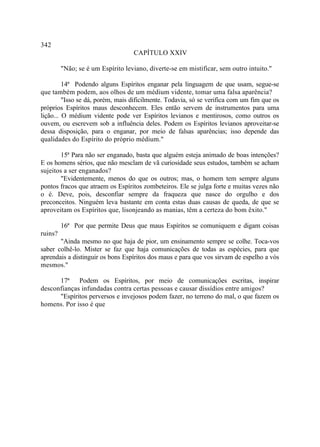 342
                                   CAPÍTULO XXIV

         "Não; se é um Espírito leviano, diverte-se em mistificar, sem outro intuito."

         14ª Podendo alguns Espíritos enganar pela linguagem de que usam, segue-se
que também podem, aos olhos de um médium vidente, tomar uma falsa aparência?
         "Isso se dá, porém, mais dificilmente. Todavia, só se verifica com um fim que os
próprios Espíritos maus desconhecem. Eles então servem de instrumentos para uma
lição... O médium vidente pode ver Espíritos levianos e mentirosos, como outros os
ouvem, ou escrevem sob a influência deles. Podem os Espíritos levianos aproveitar-se
dessa disposição, para o enganar, por meio de falsas aparências; isso depende das
qualidades do Espírito do próprio médium."

        15ª Para não ser enganado, basta que alguém esteja animado de boas intenções?
E os homens sérios, que não mesclam de vã curiosidade seus estudos, também se acham
sujeitos a ser enganados?
        "Evidentemente, menos do que os outros; mas, o homem tem sempre alguns
pontos fracos que atraem os Espíritos zombeteiros. Ele se julga forte e muitas vezes não
o é. Deve, pois, desconfiar sempre da fraqueza que nasce do orgulho e dos
preconceitos. Ninguém leva bastante em conta estas duas causas de queda, de que se
aproveitam os Espíritos que, lisonjeando as manias, têm a certeza do bom êxito."

         16ª Por que permite Deus que maus Espíritos se comuniquem e digam coisas
ruins?
       "Ainda mesmo no que haja de pior, um ensinamento sempre se colhe. Toca-vos
saber colhê-lo. Mister se faz que haja comunicações de todas as espécies, para que
aprendais a distinguir os bons Espíritos dos maus e para que vos sirvam de espelho a vós
mesmos."

      17ª Podem os Espíritos, por meio de comunicações escritas, inspirar
desconfianças infundadas contra certas pessoas e causar dissídios entre amigos?
      "Espíritos perversos e invejosos podem fazer, no terreno do mal, o que fazem os
homens. Por isso é que
 