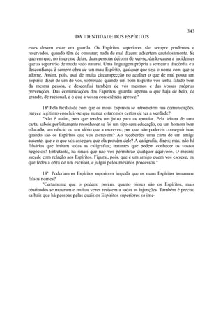 343
                        DA IDENTIDADE DOS ESPÍRITOS

estes devem estar em guarda. Os Espíritos superiores são sempre prudentes e
reservados, quando têm de censurar; nada de mal dizem: advertem cautelosamente. Se
querem que, no interesse delas, duas pessoas deixem de ver-se, darão causa a incidentes
que as separarão de modo todo natural. Uma linguagem própria a semear a discórdia e a
desconfiança é sempre obra de um mau Espírito, qualquer que seja o nome com que se
adorne. Assim, pois, usai de muita circunspecção no acolher o que de mal possa um
Espírito dizer de um de vós, sobretudo quando um bom Espírito vos tenha falado bem
da mesma pessoa, e desconfiai também de vós mesmos e das vossas próprias
prevenções. Das comunicações dos Espíritos, guardai apenas o que haja de belo, de
grande, de racional, e o que a vossa consciência aprove."

        18ª Pela facilidade com que os maus Espíritos se intrometem nas comunicações,
parece legítimo concluir-se que nunca estaremos certos de ter a verdade?
        "Não é assim, pois que tendes um juízo para as apreciar. Pela leitura de uma
carta, sabeis perfeitamente reconhecer se foi um tipo sem educação, ou um homem bem
educado, um néscio ou um sábio que a escreveu; por que não podereis conseguir isso,
quando são os Espíritos que vos escrevem? Ao receberdes uma carta de um amigo
ausente, que é o que vos assegura que ela provém dele? A caligrafia, direis; mas, não há
falsários que imitam todas as caligrafias; tratantes que podem conhecer os vossos
negócios? Entretanto, há sinais que não vos permitirão qualquer equívoco. O mesmo
sucede com relação aos Espíritos. Figurai, pois, que é um amigo quem vos escreve, ou
que ledes a obra de um escritor, e julgai pelos mesmos processos."

        19ª Poderiam os Espíritos superiores impedir que os maus Espíritos tomassem
falsos nomes?
        "Certamente que o podem; porém, quanto piores são os Espíritos, mais
obstinados se mostram e muitas vezes resistem a todas as injunções. Também é preciso
saibais que há pessoas pelas quais os Espíritos superiores se inte-
 