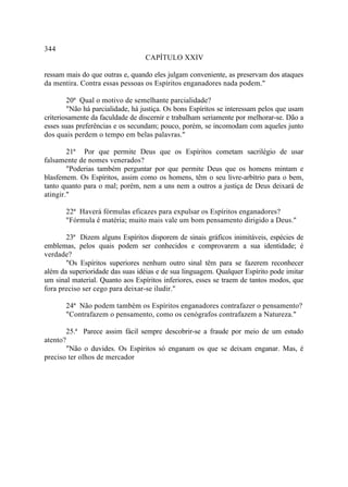 344
                                  CAPÍTULO XXIV

ressam mais do que outras e, quando eles julgam conveniente, as preservam dos ataques
da mentira. Contra essas pessoas os Espíritos enganadores nada podem."

        20ª Qual o motivo de semelhante parcialidade?
        "Não há parcialidade, há justiça. Os bons Espíritos se interessam pelos que usam
criteriosamente da faculdade de discernir e trabalham seriamente por melhorar-se. Dão a
esses suas preferências e os secundam; pouco, porém, se incomodam com aqueles junto
dos quais perdem o tempo em belas palavras."

        21ª Por que permite Deus que os Espíritos cometam sacrilégio de usar
falsamente de nomes venerados?
        "Poderias também perguntar por que permite Deus que os homens mintam e
blasfemem. Os Espíritos, assim como os homens, têm o seu livre-arbítrio para o bem,
tanto quanto para o mal; porém, nem a uns nem a outros a justiça de Deus deixará de
atingir."

       22ª Haverá fórmulas eficazes para expulsar os Espíritos enganadores?
       "Fórmula é matéria; muito mais vale um bom pensamento dirigido a Deus."

       23ª Dizem alguns Espíritos disporem de sinais gráficos inimitáveis, espécies de
emblemas, pelos quais podem ser conhecidos e comprovarem a sua identidade; é
verdade?
       "Os Espíritos superiores nenhum outro sinal têm para se fazerem reconhecer
além da superioridade das suas idéias e de sua linguagem. Qualquer Espírito pode imitar
um sinal material. Quanto aos Espíritos inferiores, esses se traem de tantos modos, que
fora preciso ser cego para deixar-se iludir."

       24ª Não podem também os Espíritos enganadores contrafazer o pensamento?
       "Contrafazem o pensamento, como os cenógrafos contrafazem a Natureza."

       25.ª Parece assim fácil sempre descobrir-se a fraude por meio de um estudo
atento?
       "Não o duvides. Os Espíritos só enganam os que se deixam enganar. Mas, é
preciso ter olhos de mercador
 