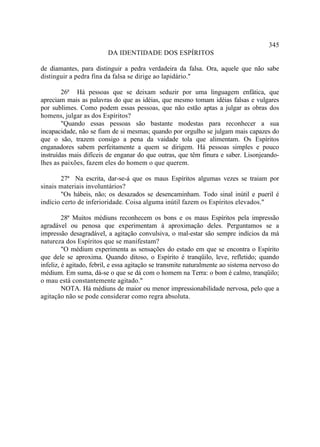 345
                         DA IDENTIDADE DOS ESPÍRITOS

de diamantes, para distinguir a pedra verdadeira da falsa. Ora, aquele que não sabe
distinguir a pedra fina da falsa se dirige ao lapidário."

        26ª Há pessoas que se deixam seduzir por uma linguagem enfática, que
apreciam mais as palavras do que as idéias, que mesmo tomam idéias falsas e vulgares
por sublimes. Como podem essas pessoas, que não estão aptas a julgar as obras dos
homens, julgar as dos Espíritos?
        "Quando essas pessoas são bastante modestas para reconhecer a sua
incapacidade, não se fiam de si mesmas; quando por orgulho se julgam mais capazes do
que o são, trazem consigo a pena da vaidade tola que alimentam. Os Espíritos
enganadores sabem perfeitamente a quem se dirigem. Há pessoas simples e pouco
instruídas mais difíceis de enganar do que outras, que têm finura e saber. Lisonjeando-
lhes as paixões, fazem eles do homem o que querem.

       27ª Na escrita, dar-se-á que os maus Espíritos algumas vezes se traiam por
sinais materiais involuntários?
       "Os hábeis, não; os desazados se desencaminham. Todo sinal inútil e pueril é
indício certo de inferioridade. Coisa alguma inútil fazem os Espíritos elevados."

         28ª Muitos médiuns reconhecem os bons e os maus Espíritos pela impressão
agradável ou penosa que experimentam à aproximação deles. Perguntamos se a
impressão desagradável, a agitação convulsiva, o mal-estar são sempre indícios da má
natureza dos Espíritos que se manifestam?
         "O médium experimenta as sensações do estado em que se encontra o Espírito
que dele se aproxima. Quando ditoso, o Espírito é tranqüilo, leve, refletido; quando
infeliz, é agitado, febril, e essa agitação se transmite naturalmente ao sistema nervoso do
médium. Em suma, dá-se o que se dá com o homem na Terra: o bom é calmo, tranqüilo;
o mau está constantemente agitado."
         NOTA. Há médiuns de maior ou menor impressionabilidade nervosa, pelo que a
agitação não se pode considerar como regra absoluta.
 