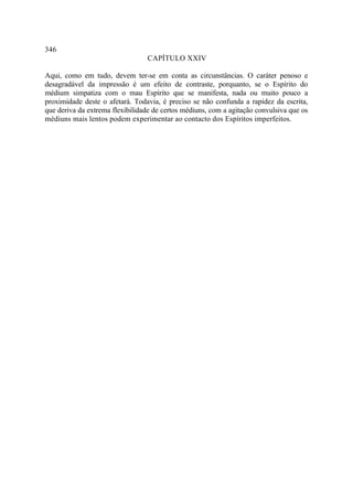 346
                                 CAPÍTULO XXIV

Aqui, como em tudo, devem ter-se em conta as circunstâncias. O caráter penoso e
desagradável da impressão é um efeito de contraste, porquanto, se o Espírito do
médium simpatiza com o mau Espírito que se manifesta, nada ou muito pouco a
proximidade deste o afetará. Todavia, é preciso se não confunda a rapidez da escrita,
que deriva da extrema flexibilidade de certos médiuns, com a agitação convulsiva que os
médiuns mais lentos podem experimentar ao contacto dos Espíritos imperfeitos.
 