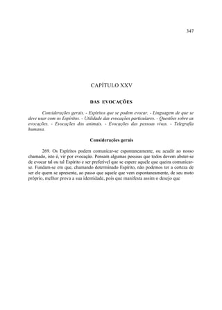 347




                                 CAPÍTULO XXV

                                 DAS EVOCAÇÕES

       Considerações gerais. - Espíritos que se podem evocar. - Linguagem de que se
deve usar com os Espíritos. - Utilidade das evocações particulares. - Questões sobre as
evocações. - Evocações dos animais. - Evocações das pessoas vivas. - Telegrafia
humana.

                                 Considerações gerais

        269. Os Espíritos podem comunicar-se espontaneamente, ou acudir ao nosso
chamado, isto é, vir por evocação. Pensam algumas pessoas que todos devem abster-se
de evocar tal ou tal Espírito e ser preferível que se espere aquele que queira comunicar-
se. Fundam-se em que, chamando determinado Espírito, não podemos ter a certeza de
ser ele quem se apresente, ao passo que aquele que vem espontaneamente, de seu moto
próprio, melhor prova a sua identidade, pois que manifesta assim o desejo que
 