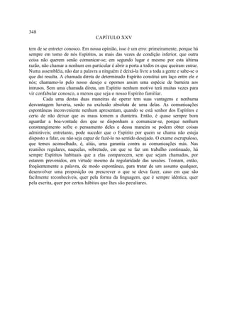 348
                                  CAPÍTULO XXV

tem de se entreter conosco. Em nossa opinião, isso é um erro: primeiramente, porque há
sempre em tomo de nós Espíritos, as mais das vezes de condição inferior, que outra
coisa não querem senão comunicar-se; em segundo lugar e mesmo por esta última
razão, não chamar a nenhum em particular é abrir a porta a todos os que queiram entrar.
Numa assembléia, não dar a palavra a ninguém é deixá-la livre a toda a gente e sabe-se o
que daí resulta. A chamada direta de determinado Espírito constitui um laço entre ele e
nós; chamamo-lo pelo nosso desejo e opomos assim uma espécie de barreira aos
intrusos. Sem uma chamada direta, um Espírito nenhum motivo terá muitas vezes para
vir confabular conosco, a menos que seja o nosso Espírito familiar.
        Cada uma destas duas maneiras de operar tem suas vantagens e nenhuma
desvantagem haveria, senão na exclusão absoluta de uma delas. As comunicações
espontâneas inconveniente nenhum apresentam, quando se está senhor dos Espíritos e
certo de não deixar que os maus tomem a dianteira. Então, é quase sempre bom
aguardar a boa-vontade dos que se disponham a comunicar-se, porque nenhum
constrangimento sofre o pensamento deles e dessa maneira se podem obter coisas
admiráveis; entretanto, pode suceder que o Espírito por quem se chama não esteja
disposto a falar, ou não seja capaz de fazê-lo no sentido desejado. O exame escrupuloso,
que temos aconselhado, é, aliás, uma garantia contra as comunicações más. Nas
reuniões regulares, naquelas, sobretudo, em que se faz um trabalho continuado, há
sempre Espíritos habituais que a elas comparecem, sem que sejam chamados, por
estarem prevenidos, em virtude mesmo da regularidade das sessões. Tomam, então,
freqüentemente a palavra, de modo espontâneo, para tratar de um assunto qualquer,
desenvolver uma proposição ou prescrever o que se deva fazer, caso em que são
facilmente reconhecíveis, quer pela forma da linguagem, que é sempre idêntica, quer
pela escrita, quer por certos hábitos que lhes são peculiares.
 