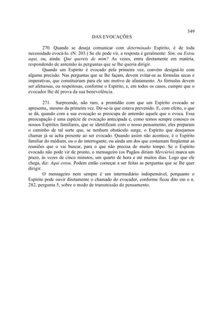 349
                                 DAS EVOCAÇÕES

        270. Quando se deseja comunicar com determinado Espírito, é de toda
necessidade evocá-lo. (N. 203.) Se ele pode vir, a resposta é geralmente: Sim, ou Estou
aqui, ou, ainda: Que quereis de mim? As vezes, entra diretamente em matéria,
respondendo de antemão às perguntas que se lhe queria dirigir.
        Quando um Espírito é evocado pela primeira vez, convém designá-lo com
alguma precisão. Nas perguntas que se lhe façam, devem evitar-se as fórmulas secas e
imperativas, que constituiriam para ele um motivo de afastamento. As fórmulas devem
ser afetuosas, ou respeitosas, conforme o Espírito, e, em todos os casos, cumpre que o
evocador lhe dê prova da sua benevolência.

         271. Surpreende, não raro, a prontidão com que um Espírito evocado se
apresenta,, mesmo da primeira vez. Dir-se-ia que estava prevenido. E, com efeito, o que
se dá, quando com a sua evocação se preocupa de antemão aquele que o evoca. Essa
preocupação é uma espécie de evocação antecipada e, como temos sempre conosco os
nossos Espíritos familiares, que se identificam com o nosso pensamento, eles preparam
o caminho de tal sorte que, se nenhum obstáculo surge, o Espírito que desejamos
chamar já se acha presente ao ser evocado. Quando assim não acontece, é o Espírito
familiar do médium, ou o do interrogante, ou ainda um dos que costumam freqüentar as
reuniões que o vai buscar, para o que não precisa de muito tempo. Se o Espírito
evocado não pode vir de pronto, o mensageiro (os Pagãos diriam Mercúrio) marca um
prazo, às vezes de cinco minutos, um quarto de hora e até muitos dias. Logo que ele
chega, diz: Aqui estou. Podem então começar a ser feitas as perguntas que se lhe quer
dirigir.
         O mensageiro nem sempre é um intermediário indispensável, porquanto o
Espírito pode ouvir diretamente o chamado do evocador, conforme ficou dito em o n.
282, pergunta 5, sobre o modo de transmissão do pensamento.
 