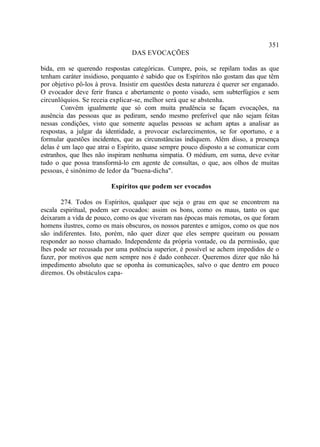 351
                                 DAS EVOCAÇÕES

bida, em se querendo respostas categóricas. Cumpre, pois, se repilam todas as que
tenham caráter insidioso, porquanto é sabido que os Espíritos não gostam das que têm
por objetivo pô-los à prova. Insistir em questões desta natureza é querer ser enganado.
O evocador deve ferir franca e abertamente o ponto visado, sem subterfúgios e sem
circunlóquios. Se receia explicar-se, melhor será que se abstenha.
        Convém igualmente que só com muita prudência se façam evocações, na
ausência das pessoas que as pediram, sendo mesmo preferível que não sejam feitas
nessas condições, visto que somente aquelas pessoas se acham aptas a analisar as
respostas, a julgar da identidade, a provocar esclarecimentos, se for oportuno, e a
formular questões incidentes, que as circunstâncias indiquem. Além disso, a presença
delas é um laço que atrai o Espírito, quase sempre pouco disposto a se comunicar com
estranhos, que lhes não inspiram nenhuma simpatia. O médium, em suma, deve evitar
tudo o que possa transformá-lo em agente de consultas, o que, aos olhos de muitas
pessoas, é sinônimo de ledor da "buena-dicha".

                         Espíritos que podem ser evocados

        274. Todos os Espíritos, qualquer que seja o grau em que se encontrem na
escala espiritual, podem ser evocados: assim os bons, como os maus, tanto os que
deixaram a vida de pouco, como os que viveram nas épocas mais remotas, os que foram
homens ilustres, como os mais obscuros, os nossos parentes e amigos, como os que nos
são indiferentes. Isto, porém, não quer dizer que eles sempre queiram ou possam
responder ao nosso chamado. Independente da própria vontade, ou da permissão, que
lhes pode ser recusada por uma potência superior, é possível se achem impedidos de o
fazer, por motivos que nem sempre nos é dado conhecer. Queremos dizer que não há
impedimento absoluto que se oponha às comunicações, salvo o que dentro em pouco
diremos. Os obstáculos capa-
 