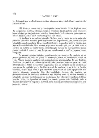 352
                                  CAPÍTULO XXV

zes de impedir que um Espírito se manifeste são quase sempre individuais e derivam das
circunstâncias.

        275. Entre as causas que podem impedir a manifestação de um Espírito, umas
lhe são pessoais e outras, estranhas. Entre as primeiras, devem colocar-se as ocupações
ou as missões que esteja desempenhando e das quais não pode afastar-se, para ceder aos
nossos desejos. Neste caso, sua visita apenas fica adiada.
        Há também a sua própria situação. Se bem que o estado de encarnação não
constitua obstáculo absoluto, pode representar um impedimento, em certas ocasiões,
sobretudo quando aquela se dá nos mundos inferiores e quando o próprio Espírito está
pouco desmaterializado. Nos mundos superiores, naqueles em que os laços entre o
Espírito e a matéria são muito fracos, a manifestação é quase tão fácil quanto no estado
errante, mais fácil, em todo caso, do que nos mundos onde a matéria corpórea é mais
compacta.
        As causas estranhas residem principalmente na natureza do médium, na da
pessoa que evoca, no meio em que se faz a evocação, enfim, no objetivo que se tem em
vista. Alguns médiuns recebem mais particularmente comunicações de seus Espíritos
familiares, que podem ser mais ou menos elevados; outros se mostram aptos a servir de
intermediários a todos os Espíritos, dependendo isto da simpatia ou da antipatia, da
atração ou da repulsão que o Espírito pessoal do médium exerce sobre o Espírito
chamado, o qual pode tomá-lo por intérprete, com prazer, ou com repugnância. Isto
também depende, abstração feita das qualidades íntimas do médium, do
desenvolvimento da faculdade mediúnica. Os Espíritos vêm de melhor vontade e,
sobretudo, são mais explícitos com um médium que lhes não oferece nenhum obstáculo
material. Aliás, em igualdade de condições morais, quanto mais facilidade tenha o
médium para escrever ou para se exprimir, tanto mais se generalizam suas relações com
o mundo espírita.
 