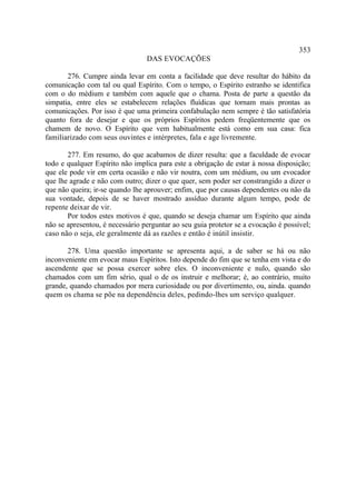 353
                                 DAS EVOCAÇÕES

       276. Cumpre ainda levar em conta a facilidade que deve resultar do hábito da
comunicação com tal ou qual Espírito. Com o tempo, o Espírito estranho se identifica
com o do médium e também com aquele que o chama. Posta de parte a questão da
simpatia, entre eles se estabelecem relações fluídicas que tornam mais prontas as
comunicações. Por isso é que uma primeira confabulação nem sempre é tão satisfatória
quanto fora de desejar e que os próprios Espíritos pedem freqüentemente que os
chamem de novo. O Espírito que vem habitualmente está como em sua casa: fica
familiarizado com seus ouvintes e intérpretes, fala e age livremente.

       277. Em resumo, do que acabamos de dizer resulta: que a faculdade de evocar
todo e qualquer Espírito não implica para este a obrigação de estar à nossa disposição;
que ele pode vir em certa ocasião e não vir noutra, com um médium, ou um evocador
que lhe agrade e não com outro; dizer o que quer, sem poder ser constrangido a dizer o
que não queira; ir-se quando lhe aprouver; enfim, que por causas dependentes ou não da
sua vontade, depois de se haver mostrado assíduo durante algum tempo, pode de
repente deixar de vir.
       Por todos estes motivos é que, quando se deseja chamar um Espírito que ainda
não se apresentou, é necessário perguntar ao seu guia protetor se a evocação é possível;
caso não o seja, ele geralmente dá as razões e então é inútil insistir.

       278. Uma questão importante se apresenta aqui, a de saber se há ou não
inconveniente em evocar maus Espíritos. Isto depende do fim que se tenha em vista e do
ascendente que se possa exercer sobre eles. O inconveniente e nulo, quando são
chamados com um fim sério, qual o de os instruir e melhorar; é, ao contrário, muito
grande, quando chamados por mera curiosidade ou por divertimento, ou, ainda. quando
quem os chama se põe na dependência deles, pedindo-lhes um serviço qualquer.
 