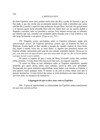 354
                                 CAPÍTULO XXV

Os bons Espíritos, neste caso, podem muito bem dar-lhes o poder de fazerem o que se
lhes pede, o que não exclui seja severamente punido mais tarde o temerário que ousou
solicitar-lhe o auxilio e supô-los mais poderosos do que Deus. Será em vão que prometa
a si mesmo, quem assim proceda, fazer dali em diante bom uso do auxílio pedido e
despedir o servidor, uma vez prestado o serviço. Esse mesmo serviço que se solicitou,
por mínimo que seja, constitui um verdadeiro pacto firmado com o mau Espírito e este
não larga facilmente a sua presa. (Veja-se o n. 212.)

        279. Ninguém exerce ascendentes sobre os Espíritos inferiores, senão pela
superioridade moral. Os Espíritos perversos sentem que os homens de bem os
dominam. Contra quem só lhes oponha a energia da vontade, espécie de força bruta,
eles lutam e muitas vezes são os mais fortes. A alguém que procurava domar um
Espírito rebelde, unicamente pela ação da sua vontade, respondeu àquele: Deixa-me em
paz, com teus ares de mata-mouros, que não vales mais do que eu; dir-se-ia um ladrão
a pregar moral a outro ladrão.
        Há quem se espante de que o nome de Deus, invocado contra eles, nenhum
efeito produza. A razão desse fato deu-no-la São Luís, na resposta seguinte:
        "O nome de Deus só tem influência sobre os Espíritos imperfeitos, quando
proferido por quem possa, pelas suas virtudes, servir-se dele com autoridade.
Pronunciado por quem nenhuma superioridade moral tenha, com relação ao Espírito, é
uma palavra como qualquer outra. O mesmo se dá com as coisas santas com que se
procure dominá-los. A mais terrível das armas se torna inofensiva em mãos inábeis a se
servirem dela, ou incapazes de manejá-la."

                 Linguagem de que se deve usar com os Espíritos

      280. O grau de superioridade ou inferioridade dos Espíritos indica naturalmente
em que tom convém se lhes
 