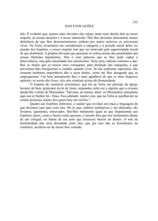 355
                                  DAS EVOCAÇÕES

fale. É evidente que, quanto mais elevados eles sejam, tanto mais direito têm ao nosso
respeito, às nossas atenções e à nossa submissão. Não lhes devemos demonstrar menos
deferência do que lhes demonstraríamos, embora por outros motivos, se estivessem
vivos. Na Terra, levaríamos em consideração a categoria e a posição social deles; no
mundo dos Espíritos, o nosso respeito tem que ser motivado pela superioridade moral
de que desfrutam. A própria elevação que possuem os coloca acima das puerilidades das
nossas fórmulas bajulatórias. Não é com palavras que se lhes pode captar a
benevolência, mas pela sinceridade dos sentimentos. Seria, pois, ridículo estarmos a dar-
lhes os títulos que os nossos usos consagram, para distinção das categorias, e que
porventura lhes lisonjeariam a vaidade, quando vivos. Se são realmente superiores, não
somente nenhuma importância dão a esses títulos, como até lhes desagrada que os
empreguemos. Um bom pensamento lhes é mais agradável do que os mais elogiosos
epítetos; se assim não fosse, eles não estariam acima da Humanidade.
        O Espírito de venerável eclesiástico, que foi na Terra um príncipe da Igreja,
homem de bem, praticante da lei de Jesus, respondeu certa vez a alguém que o evocara
dando-lhe o título de Monsenhor: "Deveras, ao menos, dizer: ex-Monsenhor, porquanto
aqui um só Senhor há - Deus. Fica sabendo: muitos vejo, que na Terra se ajoelhavam na
minha presença, diante dos quais hoje me inclino."
        Quanto aos Espíritos inferiores, o caráter que revelam nos traça a linguagem de
que devemos usar para com eles. Há os que, embora inofensivos e até delicados, são
levianos, ignorantes, estouvados. Dar-lhes tratamento igual ao que dispensamos aos
Espíritos sérios, como o fazem certas pessoas, o mesmo fora que nos inclinarmos diante
de um colegial, ou diante de um asno que trouxesse barrete de doutor. O tom de
familiaridade não seria descabido entre eles, que por isso não se formalizam; ao
contrário, acolhem-no de muito boa vontade.
 