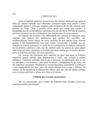 356
                                   CAPÍTULO XXV

        Entre os Espíritos inferiores, muitos há que são infelizes. Quaisquer que sejam as
faltas que estejam expiando, seus sofrimentos constituem títulos tanto maiores à nossa
comiseração, quanto é certo que ninguém pode lisonjear-se de lhe não caberem estas
palavras do Cristo: "Atire a primeira pedra aquele que estiver sem pecado." A
benignidade que lhe testemunhemos representa para eles um alivio. Em falta de simpatia,
precisam encontrar em nós a indulgência que desejaríamos tivessem conosco.
        Os Espíritos que revelam a sua inferioridade pelo cinismo da linguagem, pelas
mentiras, pela baixeza dos sentimentos, pela perfídia dos conselhos, são,
indubitavelmente, menos dignos do nosso interesse, do que aqueles cujas palavras
atestam o seu arrependimento; mas, pelo menos, devemo-lhes a piedade que nos
inspiram os maiores criminosos e o meio de os reconduzirmos ao silêncio consiste em
nos mostrarmos superiores a eles, que não confiam senão nas pessoas de quem julgam
nada terem que temer, porquanto os Espíritos perversos sentem que os homens de bem,
como os Espíritos elevados, são seus superiores.
        Em resumo, tão irreverente seria tratarmos de igual para igual os Espíritos
superiores, quanto ridículo seria dispensarmos a todos, sem exceção, a mesma
deferência. Tenhamos veneração para os que a merecem, reconhecimento para os que
nos protegem e nos assistem e, para todos os demais, a benignidade de que talvez um
dia venhamos a necessitar. Penetrando no mundo incorpóreo, aprendemos a conhecê-lo
e esse conhecimento nos deve guiar em nossas relações com os que o habitam. Os
Antigos, na sua ignorância, levantaram-lhes altares; para nós, eles são apenas criaturas
mais ou menos perfeitas, e altares só a Deus se levantam.

                         Utilidade das evocações particulares

      281. As comunicações que se obtêm dos Espíritos muito elevados, ou dos que
animaram grandes personagens
 