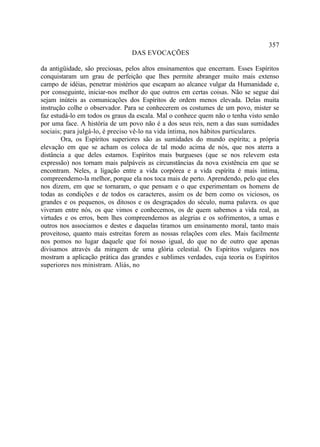 357
                                DAS EVOCAÇÕES

da antigüidade, são preciosas, pelos altos ensinamentos que encerram. Esses Espíritos
conquistaram um grau de perfeição que lhes permite abranger muito mais extenso
campo de idéias, penetrar mistérios que escapam ao alcance vulgar da Humanidade e,
por conseguinte, iniciar-nos melhor do que outros em certas coisas. Não se segue daí
sejam inúteis as comunicações dos Espíritos de ordem menos elevada. Delas muita
instrução colhe o observador. Para se conhecerem os costumes de um povo, mister se
faz estudá-lo em todos os graus da escala. Mal o conhece quem não o tenha visto senão
por uma face. A história de um povo não é a dos seus reis, nem a das suas sumidades
sociais; para julgá-lo, é preciso vê-lo na vida íntima, nos hábitos particulares.
        Ora, os Espíritos superiores são as sumidades do mundo espírita; a própria
elevação em que se acham os coloca de tal modo acima de nós, que nos aterra a
distância a que deles estamos. Espíritos mais burgueses (que se nos relevem esta
expressão) nos tornam mais palpáveis as circunstâncias da nova existência em que se
encontram. Neles, a ligação entre a vida corpórea e a vida espírita é mais íntima,
compreendemo-la melhor, porque ela nos toca mais de perto. Aprendendo, pelo que eles
nos dizem, em que se tornaram, o que pensam e o que experimentam os homens de
todas as condições e de todos os caracteres, assim os de bem como os viciosos, os
grandes e os pequenos, os ditosos e os desgraçados do século, numa palavra. os que
viveram entre nós, os que vimos e conhecemos, os de quem sabemos a vida real, as
virtudes e os erros, bem lhes compreendemos as alegrias e os sofrimentos, a umas e
outros nos associamos e destes e daquelas tiramos um ensinamento moral, tanto mais
proveitoso, quanto mais estreitas forem as nossas relações com eles. Mais facilmente
nos pomos no lugar daquele que foi nosso igual, do que no de outro que apenas
divisamos através da miragem de uma glória celestial. Os Espíritos vulgares nos
mostram a aplicação prática das grandes e sublimes verdades, cuja teoria os Espíritos
superiores nos ministram. Aliás, no
 
