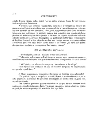 358
                                  CAPÍTULO XXV

estudo de uma ciência, nada é inútil. Newton achou a lei das forças do Universo, no
mais simples dos fenômenos.
         A evocação dos Espíritos vulgares tem, além disso, a vantagem de nos pôr em
contacto com Espíritos sofredores, que podemos aliviar e cujo adiantamento podemos
facilitar, por meio de bons conselhos. Todos, pois, nos podemos tomar úteis, ao mesmo
tempo que nos instruímos. Há egoísmo naquele que somente a sua própria satisfação
procura nas manifestações dos Espíritos, e dá prova de orgulho aquele que deixa de
estender a mão em socorro dos desgraçados. De que lhe serve obter delas comunicações
de Espíritos de escol, se isso não o faz melhor para consigo mesmo, nem mais caridoso
e benévolo para com seus irmãos deste mundo e do outro? Que seria dos pobres
doentes, se os médicos se recusassem a lhes tocar as chagas?

                          282. Questões sobre as evocações

      1ª Pode alguém, sem ser médium, evocar os Espíritos?
      "Toda gente pode evocar os Espíritos e, se aqueles que evocares não puderem
manifestar-se materialmente, nem por isso deixarão de estar junto de ti e de te escutar."

      2ª O Espírito evocado atende sempre ao chamado que se lhe dirige?
      "Isso depende das condições em que se encontre, porquanto há circunstâncias
em que não o pode fazer."

       3ª Quais as causas que podem impedir atenda um Espírito nosso chamado?
                                                                ao
       "Em primeiro lugar, a sua própria vontade; depois, o seu estado corporal, se se
acha encarnado, as missões de que esteja encarregado, ou ainda o lhe ser, para isso,
negada permissão.
       "Há Espíritos que nunca podem comunicar-se: os que, por sua natureza, ainda
pertencem a mundos inferiores a Terra. Tão pouco o podem os que se acham nas esferas
de punição, a menos que especial permissão lhes seja dada,
 