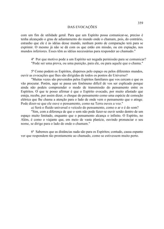359
                                 DAS EVOCAÇÕES

com um fim de utilidade geral. Para que um Espírito possa comunicar-se, preciso é
tenha alcançado o grau de adiantamento do mundo onde o chamam, pois, do contrário,
estranho que ele é às idéias desse mundo, nenhum ponto de comparação terá para se
exprimir. O mesmo já não se dá com os que estão em missão, ou em expiação, nos
mundos inferiores. Esses têm as idéias necessárias para responder ao chamado."

       4ª Por que motivo pode a um Espírito ser negada permissão para se comunicar?
       "Pode ser uma prova, ou uma punição, para ele, ou para aquele que o chama."

         5ª Como podem os Espíritos, dispersos pelo espaço ou pelos diferentes mundos,
ouvir as evocações que lhes são dirigidas de todos os pontos do Universo?
         "Muitas vezes são prevenidos pelos Espíritos familiares que vos cercam e que os
vão procurar. Porém, aqui se passa um fenômeno difícil de vos ser explicado porque
ainda não podeis compreender o modo de transmissão do pensamento entre os
Espíritos. O que te posso afirmar é que o Espírito evocado, por muito afastado que
esteja, recebe, por assim dizer, o choque do pensamento como uma espécie de comoção
elétrica que lhe chama a atenção para o lado de onde vem o pensamento que o atinge.
Pode dizer-se que ele ouve o pensamento, como na Terra ouves a voz."
         a) Será o fluido universal o veículo do pensamento, como o ar o é do som?
         "Sim, com a diferença de que o som não pode fazer-se ouvir senão dentro de um
espaço muito limitado, enquanto que o pensamento alcança o infinito. O Espírito, no
Além, é como o viajante que, em meio de vasta planície, ouvindo pronunciar o seu
nome, se dirige para o lado de onde o chamam."

       6ª Sabemos que as distâncias nada são para os Espíritos; contudo, causa espanto
ver que respondem tão prontamente ao chamado, como se estivessem muito perto.
 