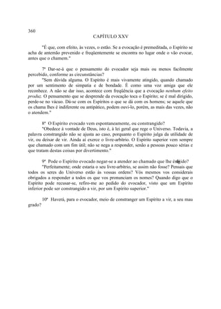 360
                                   CAPÍTULO XXV

       "É que, com efeito, às vezes, o estão. Se a evocação é premeditada, o Espírito se
acha de antemão prevenido e freqüentemente se encontra no lugar onde o vão evocar,
antes que o chamem."

       7ª Dar-se-á que o pensamento do evocador seja mais ou menos facilmente
percebido, conforme as circunstâncias?
       "Sem dúvida alguma. O Espírito é mais vivamente atingido, quando chamado
por um sentimento de simpatia e de bondade. É como uma voz amiga que ele
reconhece. A não se dar isso, acontece com freqüência que a evocação nenhum efeito
produz. O pensamento que se desprende da evocação toca o Espírito; se é mal dirigido,
perde-se no vácuo. Dá-se com os Espíritos o que se dá com os homens; se aquele que
os chama lhes é indiferente ou antipático, podem ouvi-lo, porém, as mais das vezes, não
o atendem."

        8ª O Espírito evocado vem espontaneamente, ou constrangido?
        "Obedece à vontade de Deus, isto é, à lei geral que rege o Universo. Todavia, a
palavra constrangido não se ajusta ao caso, porquanto o Espírito julga da utilidade de
vir, ou deixar de vir. Ainda aí exerce o livre-arbítrio. O Espírito superior vem sempre
que chamado com um fim útil; não se nega a responder, senão a pessoas pouco sérias e
que tratam destas coisas por divertimento."

        9ª Pode o Espírito evocado negar-se a atender ao chamado que lhe é rigido?
                                                                                 di
        "Perfeitamente; onde estaria o seu livre-arbítrio, se assim não fosse? Pensais que
todos os seres do Universo estão às vossas ordens? Vós mesmos vos considerais
obrigados a responder a todos os que vos pronunciam os nomes? Quando digo que o
Espírito pode recusar-se, refiro-me ao pedido do evocador, visto que um Espírito
inferior pode ser constrangido a vir, por um Espírito superior."

         10ª Haverá, para o evocador, meio de constranger um Espírito a vir, a seu mau
grado?
 