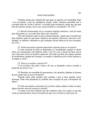 361
                                DAS EVOCAÇÕES

      "Nenhum, desde que o Espírito lhe seja igual, ou superior, em moralidade. Digo
- em moralidade e não em inteligência, porque, então, nenhuma autoridade tem o
evocador sobre ele. Se lhe é inferior, o evocador pode consegui-lo, desde que seja para
bem do Espírito, porque, nesse caso, outros Espíritos o secundarão." (N. 279.)

       11ª Haverá inconveniente em se evocarem Espíritos inferiores e será de temer
que, chamando-os, o evocador lhes fique sob o domínio?
       "Eles não dominam senão os que se deixam dominar. Aquele que é assistido por
bons Espíritos nada tem que temer. Impõe-se aos Espíritos inferiores e não estes a ele.
Isolados, os médiuns, sobretudo os que começam, devem abster-se de tais evocações.
(N. 278.)

        12ª Serão necessárias algumas disposições especiais para as evocações?
        "A mais essencial de todas as disposições é o recolhimento, quando se deseja
entrar em comunicação com Espíritos sérios. Com fé e com o desejo do bem, tem-se
mais força para evocar os Espíritos superiores. Elevando sua alma, por alguns instantes
de recolhimento, quando da evocação, o evocador se identifica com os bons Espíritos e
os dispõe a virem."

       13ª Para as evocações, é preciso fé?
       "A fé em Deus, sim; para o mais, a fé virá, se desejardes o bem e tiverdes o
propósito de instruir-vos."

        14ª Reunidos em comunhão de pensamentos e de intenções, dispõem os homens
de mais poder para evocar os Espíritos?
        "Quando todos estão reunidos pela caridade e para o bem, grandes coisas
alcançam. Nada mais prejudicial ao resultado das evocações do que a divergência de
idéias."

        15ª Será conveniente a precaução de se formar cadeia, dando-se todos as mãos,
alguns minutos antes de começar a reunião?
        "A cadeia é um meio material, que não estabelece entre vós a união, se esta não
existe nos pensamentos; mais conveniente do que isso é unirem-se todos por um
 