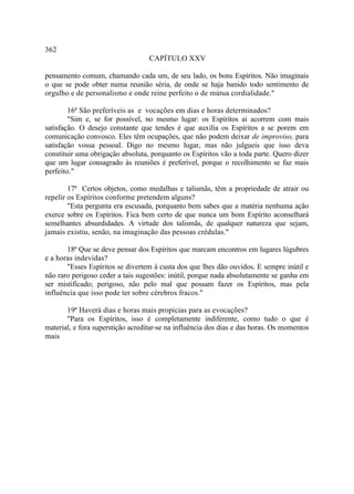 362
                                   CAPÍTULO XXV

pensamento comum, chamando cada um, de seu lado, os bons Espíritos. Não imaginais
o que se pode obter numa reunião séria, de onde se haja banido todo sentimento de
orgulho e de personalismo e onde reine perfeito o de mútua cordialidade."

        16ª São preferíveis as e vocações em dias e horas determinados?
        "Sim e, se for possível, no mesmo lugar: os Espíritos ai acorrem com mais
satisfação. O desejo constante que tendes é que auxilia os Espíritos a se porem em
comunicação convosco. Eles têm ocupações, que não podem deixar de improviso, para
satisfação vossa pessoal. Digo no mesmo lugar, mas não julgueis que isso deva
constituir uma obrigação absoluta, porquanto os Espíritos vão a toda parte. Quero dizer
que um lugar consagrado às reuniões é preferível, porque o recolhimento se faz mais
perfeito."

        17ª Certos objetos, como medalhas e talismãs, têm a propriedade de atrair ou
repelir os Espíritos conforme pretendem alguns?
        "Esta pergunta era escusada, porquanto bem sabes que a matéria nenhuma ação
exerce sobre os Espíritos. Fica bem certo de que nunca um bom Espírito aconselhará
semelhantes absurdidades. A virtude dos talismãs, de qualquer natureza que sejam,
jamais existiu, senão, na imaginação das pessoas crédulas."

       18ª Que se deve pensar dos Espíritos que marcam encontros em lugares lúgubres
e a horas indevidas?
       "Esses Espíritos se divertem à custa dos que lhes dão ouvidos. E sempre inútil e
não raro perigoso ceder a tais sugestões: inútil, porque nada absolutamente se ganha em
ser mistificado; perigoso, não pelo mal que possam fazer os Espíritos, mas pela
influência que isso pode ter sobre cérebros fracos."

       19ª Haverá dias e horas mais propícias para as evocações?
       "Para os Espíritos, isso é completamente indiferente, como tudo o que é
material, e fora superstição acreditar-se na influência dos dias e das horas. Os momentos
mais
 