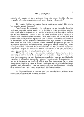 363
                                 DAS EVOCAÇÕES

propícios são aqueles em que o evocador possa estar menos distraído pelas suas
ocupações habituais, em que se ache mais calmo de corpo e de espírito."

        20ª Para os Espíritos, a evocação é coisa agradável ou penosa? Eles vêm de
boa-vontade, quando chamados?
        "Isso depende do caráter deles e do motivo com que são chamados. Quando é
louvável o objetivo e quando o meio lhes é simpático, a evocação constitui para eles
coisa agradável e mesmo atraente; os Espíritos se sentem sempre ditosos com a afeição
que se lhes demonstre. Alguns há para os quais representa grande felicidade se
comunicarem com os homens e que sofrem com o abandono em que são deixados. Mas,
como já disse, isto igualmente depende dos caracteres deles. Entre os Espíritos, também
há misantropos, que não gostam de ser incomodados e cujas respostas se ressentem do
mau humor em que vivem, sobretudo quando chamados por pessoas que lhes são
indiferentes, pelas quais não se interessam. Um Espírito nenhum motivo tem, muitas
vezes, para atender ao chamado de um desconhecido, que lhe é indiferente e que quase
sempre tem a inspirá-lo a curiosidade. Se vem, suas aparições, em geral, são curtas, a
menos que a evocação vise a um fim sério e instrutivo."
        NOTA. Há pessoas que só evocam seus parentes para lhes perguntar as coisas
mais vulgares da vida material, por exemplo: um, para saber se alugará ou venderá sua
casa; outro, para saber que lucro tirará da sua mercadoria, o lugar em que há dinheiro
escondido, se tal negócio será ou não vantajoso. Nossos parentes de além-túmulo por
nós só se interessam em virtude da afeição que lhes consagremos. Se os nossos
pensamentos, com relação a eles, se limitam a supô-los feiticeiros, se neles só pensamos
para lhes pedir informações, é claro que não nos podem ter grande simpatia e ninguém
deve surpreender-se com a pouca benevolência que lhes demonstrem.

        21ª Alguma diferença há entre os bons e os maus Espíritos, pelo que toca à
solicitude com que atendam ao nosso chamado?
 