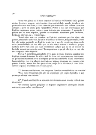 364
                                  CAPÍTULO XXV

        "Uma bem grande há: os maus Espíritos não vêm de boa-vontade, senão quando
contam dominar e enganar; experimentam viva contrariedade, quando forçados a vir,
para confessarem suas faltas, e outra coisa não procuram senão ir-se embora, como um
colegial a quem se chama para repreendê-lo. Podem a isso ser constrangidos por
Espíritos superiores, como castigo e para instrução dos encamados. A evocação é
penosa para os bons Espíritos, quando são chamados inutilmente, para futilidades.
Então, ou não vêm, ou se retiram logo.
        "Podeis dizer que, em princípio, os Espíritos, quaisquer que eles sejam, não
gostam, exatamente como vós, de servir de distração a curiosos, Freqüentemente, outro
fim não tendes, evocando um Espírito, senão ver o que ele vos dirá ou interrogá-lo
sobre particularidades de sua vida, que ele não deseja dar-vos a conhecer, porque
nenhum motivo tem para vos fazer confidências. Julgais que ele se vá colocar na
berlinda, somente para vos dar prazer? Desenganai-vos; o que ele não faria em vida não
fará tampouco como Espírito."
        NOTA. A experiência, com efeito, prova que a evocação é sempre agradável aos
Espíritos, quando feita com fim sério e útil. Os bons vêm prazerosamente instruir-nos;
os que sofrem encontram alivio na simpatia que se lhes demonstra; os que conhecemos
ficam satisfeitos com o se saberem lembrados, os levianos gostam de ser evocados pelas
pessoas frívolas, porque isso lhes proporciona ensejo de se divertirem à custa delas;
sentem-se pouco à vontade com pessoas graves.

       22ª Para se manifestarem, têm sempre os Espíritos necessidade de ser evocados?
       "Não; muito freqüentemente, eles se apresentam sem serem chamados, o que
prova que vêm de boa-vontade."

       23ª Quando um Espírito se apresenta por si mesmo, pode-se estar certo da sua
identidade?
       "De maneira alguma, porquanto os Espíritos enganadores empregam amiúde
esse meio, para melhor mistificarem."
 