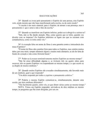 365
                                   DAS EVOCAÇÕES

       24ª Quando se evoca pelo pensamento o Espírito de uma pessoa, esse Espírito
vem, ainda mesmo que não haja manifestação pela escrita, ou de outro modo?
       "A escrita é um meio material, para o Espírito, de atestar a sua presença, mas o
pensamento é que o atrai e não o fato da escrita."

        25ª Quando se manifeste um Espírito inferior, poder-se-á obrigá-lo a retirar-se?
        "Sim, não se lhe dando atenção. Mas, como quereis que se retire, quando vos
divertis com as torpezas? Os Espíritos inferiores se ligam aos que os escutam com
complacência, como os tolos entre vós."

        26ª A evocação feita em nome de Deus é uma garantia contra a imiscuência dos
maus Espíritos?
        "O nome de Deus não constitui freio para todos os Espíritos, mas contém muitos
deles; por esse meio, sempre afastareis alguns e muitos mais afastareis, se ela for feita do
fundo do coração e não como fórmula banal."

       27ª Poder-se-á evocar nominativamente muitos Espíritos ao mesmo tempo?
       "Não há nisso dificuldade alguma e, se tivésseis três ou quatro mãos para
escrever, três ou quatro Espíritos vos responderam ao mesmo tempo; é o que ocorre se
se dispõe de muitos médiuns."

      28ª Quando muitos Espíritos são evocados simultaneamente, não havendo mais
de um médium, qual o que responde?
      "Um deles responde por todos e exprime o pensamento coletivo."

       29ª Poderia o mesmo Espírito comunicar-se, simultaneamente, durante uma
sessão, por dois médiuns diferentes?
       "Tão facilmente quanto, entre vós, os que ditam várias cartas ao mesmo tempo."
       NOTA. Vimos um Espírito responder, servindo-se de dois médiuns ao mesmo
tempo, às perguntas que lhe eram dirigidas, por um em
 